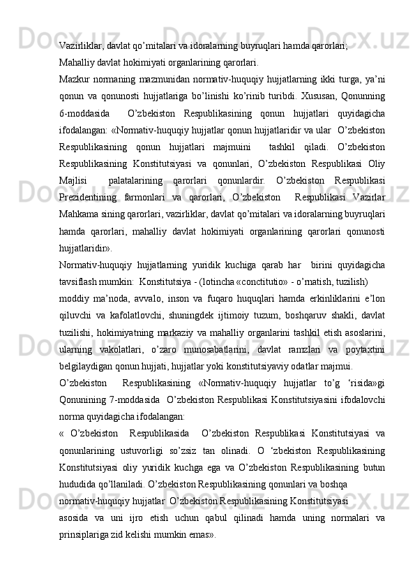 Vazirliklar, davlat qo’mitalari va idoralarning buyruqlari hamda qarorlari;
Mahalliy davlat hokimiyati organlarining qarorlari.
Mazkur   normaning   mazmunidan   normativ-huquqiy   hujjatlarning   ikki   turga,   ya’ni
qonun   va   qonunosti   hujjatlariga   bo’linishi   ko’rinib   turibdi.   Xususan,   Qonunning
6-moddasida     O’zbekiston   Respublikasining   qonun   hujjatlari   quyidagicha
ifodalangan: «Normativ-huquqiy hujjatlar qonun hujjatlaridir va ular   O’zbekiston
Respublikasining   qonun   hujjatlari   majmuini     tashkil   qiladi.   O’zbekiston
Respublikasining   Konstitutsiyasi   va   qonunlari,   O’zbekiston   Respublikasi   Oliy
Majlisi     palatalarining   qarorlari   qonunlardir.   O’zbekiston   Respublikasi
Prezidentining   farmonlari   va   qarorlari,   O’zbekiston     Respublikasi   Vazirlar
Mahkama sining qarorlari, vazirliklar, davlat qo’mitalari va idoralarning buyruqlari
hamda   qarorlari,   mahalliy   davlat   hokimiyati   organlarining   qarorlari   qonunosti
hujjatlaridir».
Normativ-huquqiy   hujjatlarning   yuridik   kuchiga   qarab   har     birini   quyidagicha
tavsiflash mumkin:   Konstitutsiya  - (lotincha «conctitutio» - o’rnatish, tuzilish)
moddiy   ma’noda,   avvalo,   inson   va   fuqaro   huquqlari   hamda   erkinliklarini   e’lon
qiluvchi   va   kafolatlovchi,   shuningdek   ijtimoiy   tuzum,   boshqaruv   shakli,   davlat
tuzilishi,   hokimiyatning   markaziy   va   mahalliy   organlarini   tashkil   etish   asoslarini,
ularning   vakolatlari,   o’zaro   munosabatlarini,   davlat   ramzlari   va   poytaxtini
belgilaydigan qonun hujjati, hujjatlar yoki konstitutsiyaviy odatlar majmui.
O’zbekiston     Respublikasining   «Normativ-huquqiy   hujjatlar   to’g   ‘risida»gi
Qonunining 7-moddasida   O’zbekiston Respublikasi  Konstitutsiyasini  ifodalovchi
norma quyidagicha ifodalangan:
«   O’zbekiston     Respublikasida     O’zbekiston   Respublikasi   Konstitutsiyasi   va
qonunlarining   ustuvorligi   so’zsiz   tan   olinadi.   O   ‘zbekiston   Respublikasining
Konstitutsiyasi   oliy   yuridik   kuchga   ega   va   O’zbekiston   Respublikasining   butun
hududida qo’llaniladi. O’zbekiston Respublikasining qonunlari va boshqa
normativ-huquqiy hujjatlar  O’zbekiston Respublikasining Konstitutsiyasi
asosida   va   uni   ijro   etish   uchun   qabul   qilinadi   hamda   uning   normalari   va
prinsiplariga zid kelishi mumkin emas».