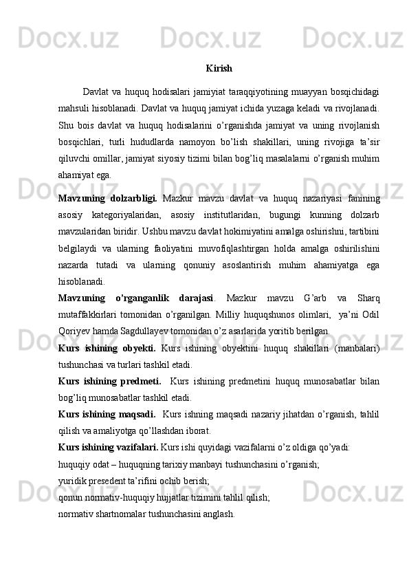Kirish
Davlat   va   huquq   hodisalari   jamiyiat   taraqqiyotining   muayyan   bosqichidagi
mahsuli hisoblanadi. Davlat va huquq jamiyat ichida yuzaga keladi va rivojlanadi.
Shu   bois   davlat   va   huquq   hodisalarini   o’rganishda   jamiyat   va   uning   rivojlanish
bosqichlari,   turli   hududlarda   namoyon   bo’lish   shakillari,   uning   rivojiga   ta’sir
qiluvchi omillar, jamiyat siyosiy tizimi bilan bog’liq masalalarni o’rganish muhim
ahamiyat ega.
Mavzuning   dolzarbligi.   Mazkur   mavzu   davlat   va   huquq   nazariyasi   fanining
asosiy   kategoriyalaridan,   asosiy   institutlaridan,   bugungi   kunning   dolzarb
mavzularidan biridir. Ushbu mavzu davlat hokimiyatini amalga oshirishni, tartibini
belgilaydi   va   ularning   faoliyatini   muvofiqlashtirgan   holda   amalga   oshirilishini
nazarda   tutadi   va   ularning   qonuniy   asoslantirish   muhim   ahamiyatga   ega
hisoblanadi.
Mavzuning   o’rganganlik   darajasi .   Mazkur   mavzu   G’arb   va   Sharq
mutaffakkirlari   tomonidan   o’rganilgan.   Milliy   huquqshunos   olimlari,     ya’ni   Odil
Qoriyev hamda Sagdullayev tomonidan o’z asarlarida yoritib berilgan.
Kurs   ishining   obyekti.   Kurs   ishining   obyektini   huquq   shakillari   (manbalari)
tushunchasi va turlari tashkil etadi.
Kurs   ishining   predmeti.     Kurs   ishining   predmetini   huquq   munosabatlar   bilan
bog’liq munosabatlar tashkil etadi.
Kurs ishining maqsadi.     Kurs  ishning maqsadi  nazariy jihatdan o’rganish,  tahlil
qilish va amaliyotga qo’llashdan iborat.
Kurs ishining vazifalari.  Kurs ishi quyidagi vazifalarni o’z oldiga qo’yadi:
huquqiy odat – huquqning tarixiy manbayi tushunchasini o’rganish;
y uridik presedent ta’rifini ochib berish;
q onun normativ-huquqiy hujjatlar tizimini tahlil qilish ;
n ormativ shartnomalar tushunchasini anglash. 