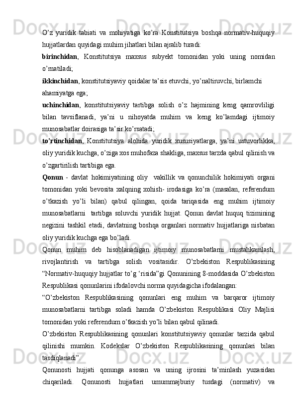 O’z   yuridik   tabiati   va   mohiyatiga   ko’ra   Konstitutsiya   boshqa   normativ-huquqiy
hujjatlardan quyidagi muhim jihatlari bilan ajralib turadi:
birinchidan ,   Konstitutsiya   maxsus   subyekt   tomonidan   yoki   uning   nomidan
o’rnatiladi;
ikkinchidan ,  konstitutsiyaviy qoidalar ta’sis etuvchi, yo’naltiruvchi, birlamchi
ahamiyatga ega;
uchinchidan ,   konstitutsiyaviy   tartibga   solish   o’z   hajmining   keng   qamrovliligi
bilan   tavsiflanadi,   ya’ni   u   nihoyatda   muhim   va   keng   ko’lamdagi   ijtimoiy
munosabatlar doirasiga ta’sir ko’rsatadi;
to’rtinchidan ,   Konstitutsiya   alohida   yuridik   xususiyatlarga,   ya’ni   ustuvorlikka,
oliy yuridik kuchga, o’ziga xos muhofaza shakliga, maxsus tarzda qabul qilinish va
o’zgartirilish tartibiga ega.
Qonun   -   davlat   hokimiyatining   oliy     vakillik   va   qonunchilik   hokimiyati   organi
tomonidan   yoki   bevosita   xalqning   xohish-   irodasiga   ko’ra   (masalan,   referendum
o’tkazish   yo’li   bilan)   qabul   qilingan,   qoida   tariqasida   eng   muhim   ijtimoiy
munosabatlarni     tartibga   soluvchi   yuridik   hujjat.   Qonun   davlat   huquq   tizimining
negizini   tashkil   etadi,   davlatning   boshqa   organlari   normativ   hujjatlariga   nisbatan
oliy yuridik kuchga ega bo’ladi.
Qonun   muhim   deb   hisoblanadigan   ijtimoiy   munosabatlarni   mustahkamlash,
rivojlantirish   va   tartibga   solish   vositasidir.   O’zbekiston   Respublikasining
“Normativ-huquqiy hujjatlar to’g ‘risida”gi Qonunining 8-moddasida O’zbekiston
Respublikasi qonunlarini ifodalovchi norma quyidagicha ifodalangan:
“O’zbekiston   Respublikasining   qonunlari   eng   muhim   va   barqaror   ijtimoiy
munosabatlarni   tartibga   soladi   hamda   O’zbekiston   Respublikasi   Oliy   Majlisi
tomonidan yoki referendum o’tkazish yo’li bilan qabul qilinadi.
O’zbekiston   Respublikasining   qonunlari   konstitutsiyaviy   qonunlar   tarzida   qabul
qilinishi   mumkin.   Kodekslar   O’zbekiston   Respublikasining   qonunlari   bilan
tasdiqlanadi”.
Qonunosti   hujjati   qonunga   asosan   va   uning   ijrosini   ta’minlash   yuzasidan
chiqariladi.   Qonunosti   hujjatlari   umummajburiy   tusdagi   (normativ)   va