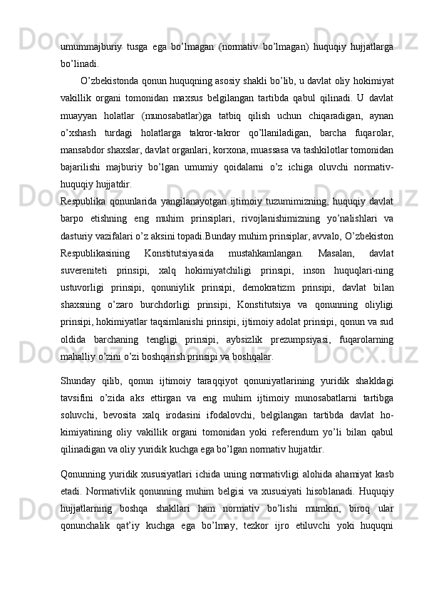 umummajburiy   tusga   ega   bo’lmagan   (normativ   bo’lmagan)   huquqiy   hujjatlarga
bo’linadi.
O’zbekistonda qonun huquqning asosiy shakli bo’lib, u davlat oliy ho kimiyat
vakillik   organi   tomonidan   maxsus   belgilangan   tartibda   qabul   qilinadi.   U   davlat
muayyan   holatlar   (munosabatlar)ga   tatbiq   qilish   uchun   chiqaradigan,   aynan
o’xshash   turdagi   holatlarga   takror-takror   qo’llaniladigan,   barcha   fuqa rolar,
mansabdor shaxslar, davlat organlari, korxona, muassasa va tashkilotlar tomonidan
bajarilishi   majburiy   bo’lgan   umumiy   qoidalarni   o’z   ichiga   oluvchi   normativ-
huquqiy hujjatdir.
Respublika   qonunlarida   yangilanayotgan   ijtimoiy   tuzumimizning,   huquqiy   davlat
barpo   etishning   eng   muhim   prinsiplari,   rivojlanishimizning   yo’nalishlari   va
dasturiy vazifalari o’z aksini topadi.Bunday muhim prinsiplar, avvalo, O’zbekiston
Respublikasining   Konstitutsiyasida   mustahkamlangan.   Masalan,   davlat
suvereniteti   prinsipi,   xalq   hokimiyatchiligi   prinsipi,   inson   huquqlari-ning
ustuvorligi   prinsipi,   qonuniylik   prinsipi,   demokratizm   prinsipi,   davlat   bi lan
shaxsning   o’zaro   burchdorligi   prinsipi,   Konstitutsiya   va   qonunning   oliyligi
prinsipi, hokimiyatlar taqsimlanishi prinsipi, ijtimoiy adolat prinsipi, qonun va sud
oldida   barchaning   tengligi   prinsipi,   aybsizlik   prezumpsiyasi,   fuqarolarning
mahalliy o’zini o’zi boshqarish prinsipi va boshqalar.
Shunday   qilib,   qonun   ijtimoiy   taraqqiyot   qonuniyatlarining   yuridik   shakldagi
tavsifini   o’zida   aks   ettirgan   va   eng   muhim   ijtimoiy   munosabatlarni   tartibga
soluvchi,   bevosita   xalq   irodasini   ifodalovchi,   belgilangan   tartibda   davlat   ho -
kimiyatining   oliy   vakillik   organi   tomonidan   yoki   referendum   yo’li   bilan   qabul
qilinadigan va oliy yuridik kuchga ega bo’lgan normativ hujjatdir.
Qonunning yuridik xususiyatlari  ichida uning normativligi  alohida aha miyat  kasb
etadi.   Normativlik   qonunning   muhim   belgisi   va   xususiyati   hisob lanadi.   Huquqiy
hujjatlarning   boshqa   shakllari   ham   normativ   bo’lishi   mumkin,   biroq   ular
qonunchalik   qat’iy   kuchga   ega   bo’lmay,   tezkor   ijro   etiluvchi   yoki   huquqni
