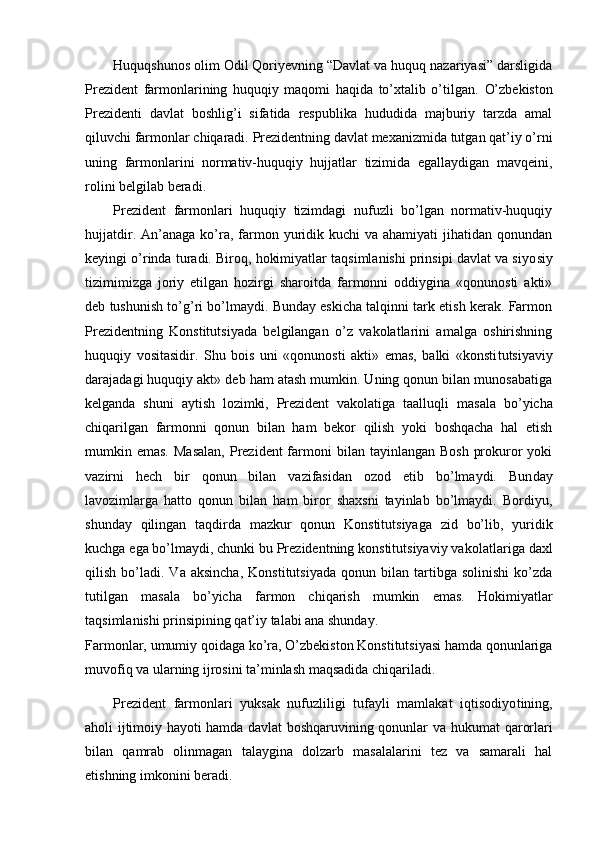 Huquqshunos olim Odil Qoriyevning “Davlat va huquq nazariyasi” darsligida
Prezident   farmonlarining   huquqiy   maqomi   haqida   to’xtalib   o’tilgan.   O’zbekiston
Prezidenti   davlat   boshlig’i   sifatida   respublika   hududida   majburiy   tarzda   amal
qiluvchi farmonlar chiqaradi. Prezidentning davlat mexanizmida tutgan qat’iy o’rni
uning   farmonlarini   normativ-huquqiy   hujjatlar   tizimida   egallaydigan   mavqeini,
rolini belgilab beradi.
Prezident   farmonlari   huquqiy   tizimdagi   nufuzli   bo’lgan   normativ-huquqiy
hujjatdir.  An’anaga  ko’ra, farmon  yuridik  kuchi  va  ahamiyati   jihatidan qonundan
keyingi o’rinda turadi. Biroq, hokimiyatlar taqsimlanishi prinsipi davlat va siyo siy
tizimimizga   joriy   etilgan   hozirgi   sharoitda   farmonni   oddiygina   «qonunosti   akti»
deb tushunish to’g’ri bo’lmaydi. Bunday eskicha talqinni tark etish kerak. Farmon
Prezidentning   Konstitutsiyada   belgilangan   o’z   vakolatlarini   amalga   oshirishning
huquqiy   vositasidir.   Shu   bois   uni   «qonunosti   akti»   emas,   balki   «konsti tutsiyaviy
darajadagi huquqiy akt» deb ham atash mumkin. Uning qonun bilan munosabatiga
kelganda   shuni   aytish   lozimki,   Prezident   vakolatiga   taalluqli   ma sala   bo’yicha
chiqarilgan   farmonni   qonun   bilan   ham   bekor   qilish   yoki   boshqacha   hal   etish
mumkin emas.  Masalan,  Prezident  farmoni  bilan  tayinlangan Bosh   prokuror  yoki
vazirni   hech   bir   qonun   bilan   vazifasidan   ozod   etib   bo’lmaydi.   Bun day
lavozimlarga   hatto   qonun   bilan   ham   biror   shaxsni   tayinlab   bo’lmaydi.   Bordiyu,
shunday   qilingan   taqdirda   mazkur   qonun   Konstitutsiyaga   zid   bo’lib,   yuridik
kuchga ega bo’lmaydi, chunki bu Prezidentning konstitutsiyaviy vako latlariga daxl
qilish   bo’ladi.   Va  aksincha,   Konstitutsiyada   qonun   bilan  tartibga  solinishi   ko’zda
tutilgan   masala   bo’yicha   farmon   chiqarish   mumkin   emas.   Ho kimiyatlar
taqsimlanishi prinsipining qat’iy talabi ana shunday.
Farmonlar, umumiy qoidaga ko’ra, O’zbekiston Konstitutsiyasi hamda qonunlariga
muvofiq va ularning ijrosini ta’minlash maqsadida chiqariladi.
Prezident   farmonlari   yuksak   nufuzliligi   tufayli   mamlakat   iqtisodiyo tining,
aholi ijtimoiy hayoti hamda davlat boshqaruvining qonunlar va huku mat qarorlari
bilan   qamrab   olinmagan   talaygina   dolzarb   masalalarini   tez   va   samarali   hal
etishning imkonini beradi.