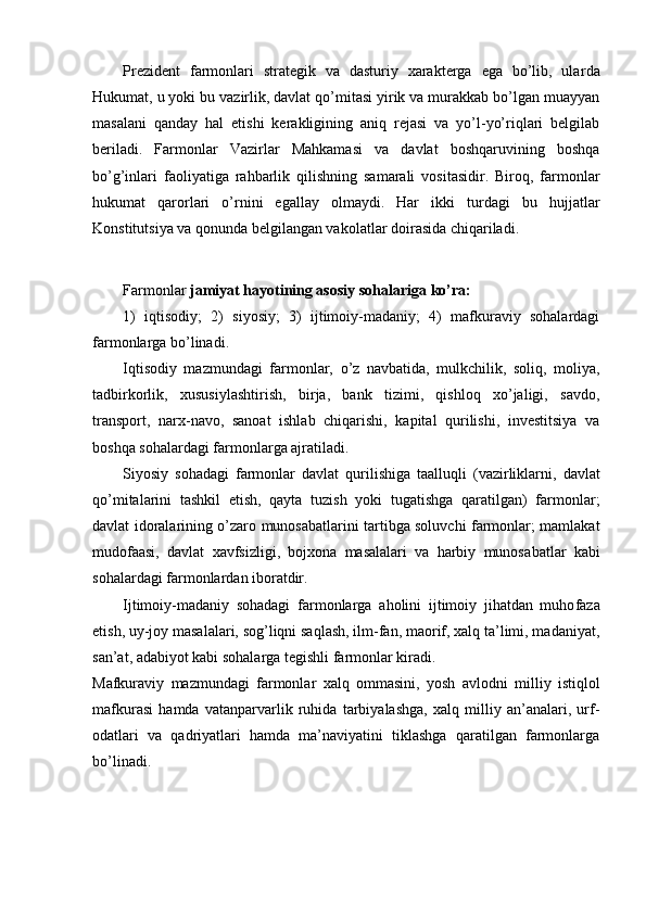 Prezident   farmonlari   strategik   va   dasturiy   xarakterga   ega   bo’lib,   ular da
Hukumat, u yoki bu vazirlik, davlat qo’mitasi yirik va murakkab bo’lgan muayyan
masalani   qanday   hal   etishi   kerakligining   aniq   rejasi   va   yo’l-yo’riqlari   belgilab
beriladi.   Farmonlar   Vazirlar   Mahkamasi   va   davlat   boshqaruvining   boshqa
bo’g’inlari   faoliyatiga   rahbarlik   qilishning   samarali   vositasidir.   Biroq,   farmonlar
hukumat   qarorlari   o’rnini   egallay   olmaydi.   Har   ikki   turdagi   bu   huj jatlar
Konstitutsiya va qonunda belgilangan vakolatlar doirasida chiqariladi.
Farmonlar  jamiyat hayotining asosiy sohalariga ko’ra:
1)   iqti sodiy;   2)   siyosiy;   3)   ijtimoiy-madaniy;   4)   mafkuraviy   sohalardagi
farmonlarga bo’linadi.
Iqtisodiy   mazmundagi   farmonlar,   o’z   navbatida,   mulkchilik,   soliq,   moli ya,
tadbirkorlik,   xususiylashtirish,   birja,   bank   tizimi,   qishloq   xo’jaligi,   savdo,
transport,   narx-navo,   sanoat   ishlab   chiqarishi,   kapital   qurilishi,   investitsiya   va
boshqa sohalardagi farmonlarga ajratiladi.
Siyosiy   sohadagi   farmonlar   davlat   qurilishiga   taalluqli   (vazirliklarni,   dav lat
qo’mitalarini   tashkil   etish,   qayta   tuzish   yoki   tugatishga   qaratilgan)   farmon lar;
davlat idoralarining o’zaro munosabatlarini tartibga soluvchi farmonlar; mamlakat
mudofaasi,   davlat   xavfsizligi,   bojxona   masalalari   va   harbiy   munosa batlar   kabi
sohalardagi farmonlardan iboratdir.
Ijtimoiy-madaniy   sohadagi   farmonlarga   aholini   ijtimoiy   jihatdan   muho faza
etish, uy-joy masalalari, sog’liqni saqlash, ilm-fan, maorif, xalq ta’limi, madaniyat,
san’at, adabiyot kabi sohalarga tegishli farmonlar kiradi.
Mafkuraviy   mazmundagi   farmonlar   xalq   ommasini,   yosh   avlodni   mil liy   istiqlol
mafkurasi   hamda   vatanparvarlik   ruhida   tarbiyalashga,   xalq   milliy   an’analari,   urf-
odatlari   va   qadriyatlari   hamda   ma’naviyatini   tiklashga   qaratilgan   farmonlarga
bo’linadi. 