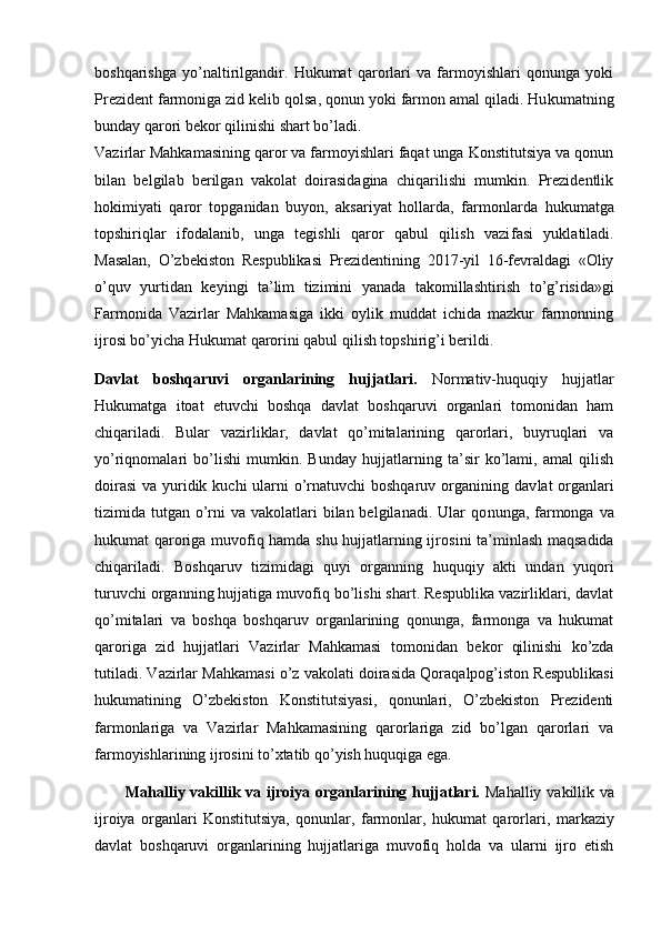 boshqarishga   yo’naltirilgandir.   Hukumat   qarorlari   va   farmoyishlari   qonunga   yoki
Prezident farmoniga zid kelib qolsa, qonun yoki farmon amal qiladi. Hu kumatning
bunday qarori bekor qilinishi shart bo’ladi.
Vazirlar Mahkamasining qaror va farmoyishlari faqat unga Konstitutsiya va qonun
bilan   belgilab   berilgan   vakolat   doirasidagina   chiqarilishi   mumkin.   Prezidentlik
hokimiyati   qaror   topganidan   buyon,   aksariyat   hollarda,   farmon larda   hukumatga
topshiriqlar   ifodalanib,   unga   tegishli   qaror   qabul   qilish   vazi fasi   yuklatiladi.
Masalan,   O’zbekiston   Respublikasi   Prezidentining   2017-yil   16-fevraldagi   «Oliy
o’quv   yurtidan   keyingi   ta’lim   tizimini   yanada   takomillashti rish   to’g’risida»gi
Farmonida   Vazirlar   Mahkamasiga   ikki   oylik   muddat   ichida   mazkur   farmonning
ijrosi bo’yicha Hukumat qarorini qabul qilish topshirig’i berildi.
Davlat   boshqaruvi   organlarining   hujjatlari.   Normativ-huquqiy   huj jatlar
Hukumatga   itoat   etuvchi   boshqa   davlat   boshqaruvi   organlari   tomonidan   ham
chiqariladi.   Bular   vazirliklar,   davlat   qo’mitalarining   qarorlari,   buyruqlari   va
yo’riqnomalari   bo’lishi   mumkin.   Bunday   hujjatlarning   ta’sir   ko’lami,   amal   qilish
doirasi  va yuridik kuchi  ularni  o’rnatuvchi boshqaruv organining dav lat organlari
tizimida tutgan o’rni  va vakolatlari  bilan belgilanadi. Ular  qo nunga, farmonga va
hukumat qaroriga muvofiq hamda shu hujjatlarning ijro sini ta’minlash maqsadida
chiqariladi.   Boshqaruv   tizimidagi   quyi   organning   huquqiy   akti   undan   yuqori
turuvchi organning hujjatiga muvofiq bo’lishi shart. Respublika vazirliklari, davlat
qo’mitalari   va   boshqa   boshqaruv   organlarining   qonunga,   farmonga   va   hukumat
qaroriga   zid   hujjatlari   Vazirlar   Mahkamasi   to monidan   bekor   qilinishi   ko’zda
tutiladi. Vazirlar Mahkamasi o’z vakolati doira sida Qoraqalpog’iston Respublikasi
hukumatining   O’zbekiston   Konstitutsiyasi,   qonunlari,   O’zbekiston   Prezidenti
farmonlariga   va   Vazirlar   Mahkamasining   qarorlariga   zid   bo’lgan   qarorlari   va
farmoyishlarining ijrosini to’xtatib qo’yish huquqiga ega.
Mahalliy vakillik va ijroiya organlarining hujjatlari.   Mahalliy va killik va
ijroiya   organlari   Konstitutsiya,   qonunlar,   farmonlar,   hukumat   qaror lari,   markaziy
davlat   boshqaruvi   organlarining   hujjatlariga   muvofiq   holda   va   ularni   ijro   etish 