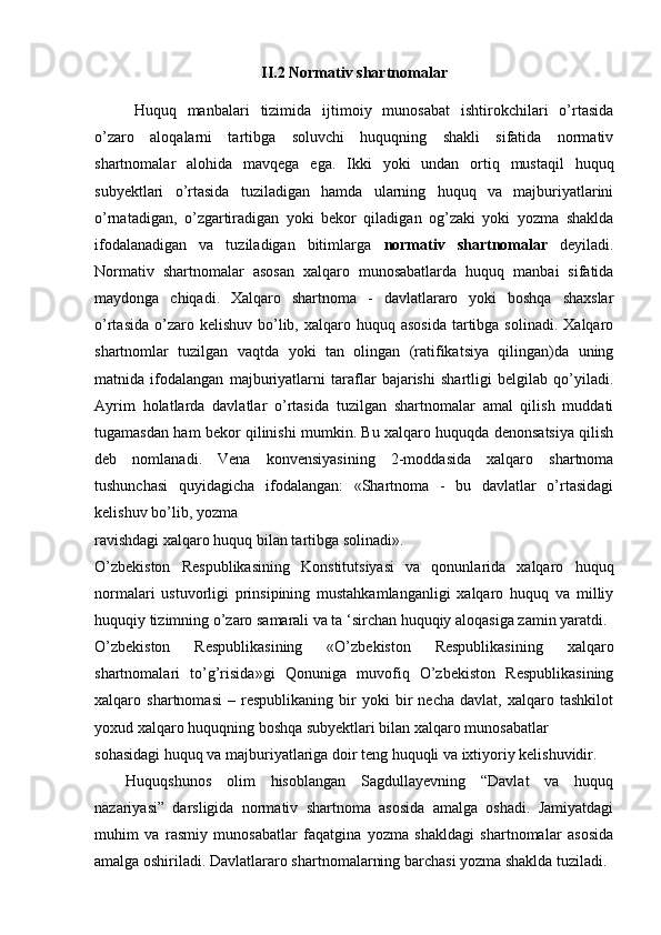 II.2  Normativ shartnomalar
Huquq   manbalari   tizimida   ijtimoiy   munosabat   ishtirokchilari   o’rtasida
o’zaro   aloqalarni   tartibga   soluvchi   huquqning   shakli   sifatida   normativ
shartnomalar   alohida   mavqega   ega.   Ikki   yoki   undan   ortiq   mustaqil   huquq
subyektlari   o’rtasida   tuziladigan   hamda   ularning   huquq   va   majburiyatlarini
o’rnatadigan,   o’zgartiradigan   yoki   bekor   qiladigan   og’zaki   yoki   yozma   shaklda
ifodalanadigan   va   tuziladigan   bitimlarga   normativ   shartnomalar   deyiladi.
Normativ   shartnomalar   asosan   xalqaro   munosabatlarda   huquq   manbai   sifatida
maydonga   chiqadi.   Xalqaro   shartnoma   -   davlatlararo   yoki   boshqa   shaxslar
o’rtasida  o’zaro kelishuv  bo’lib, xalqaro huquq  asosida   tartibga  solinadi.  Xalqaro
shartnomlar   tuzilgan   vaqtda   yoki   tan   olingan   (ratifikatsiya   qilingan)da   uning
matnida   ifodalangan   majburiyatlarni   taraflar   bajarishi   shartligi   belgilab   qo’yiladi.
Ayrim   holatlarda   davlatlar   o’rtasida   tuzilgan   shartnomalar   amal   qilish   muddati
tugamasdan ham bekor qilinishi mumkin. Bu xalqaro huquqda denonsatsiya qilish
deb   nomlanadi.   Vena   konvensiyasining   2-moddasida   xalqaro   shartnoma
tushunchasi   quyidagicha   ifodalangan:   «Shartnoma   -   bu   davlatlar   o’rtasidagi
kelishuv bo’lib, yozma
ravishdagi xalqaro huquq bilan tartibga solinadi».
O’zbekiston   Respublikasining   Konstitutsiyasi   va   qonunlarida   xalqaro   huquq
normalari   ustuvorligi   prinsipining   mustahkamlanganligi   xalqaro   huquq   va   milliy
huquqiy tizimning o’zaro samarali va ta ‘sirchan huquqiy aloqasiga zamin yaratdi.
O’zbekiston   Respublikasining   «O’zbekiston   Respublikasining   xalqaro
shartnomalari   to’g’risida»gi   Qonuniga   muvofiq   O’zbekiston   Respublikasining
xalqaro   shartnomasi   –   respublikaning   bir   yoki   bir   necha   davlat,   xalqaro   tashkilot
yoxud xalqaro huquqning boshqa subyektlari bilan xalqaro munosabatlar
sohasidagi huquq va majburiyatlariga doir teng huquqli va ixtiyoriy kelishuvidir.
Huquqshunos   olim   hisoblangan   Sagdullayevning   “Davlat   va   huquq
nazariyasi”   darsligida   normativ   shartnoma   asosida   amalga   oshadi.   Jamiyatdagi
muhim   va   rasmiy   munosabatlar   faqatgina   yozma   shakldagi   shartnomalar   asosida
amalga oshiriladi. Davlatlararo shart nomalarning barchasi yozma shaklda tuziladi. 