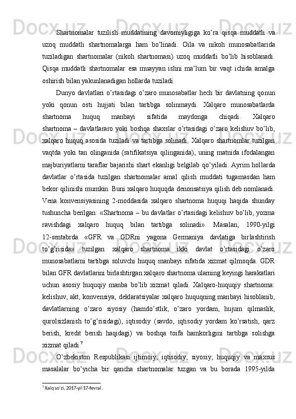 Shartnomalar   tuzilish   muddatining   davomiyligiga   ko’ra   qisqa   muddatli   va
uzoq   muddatli   shartnomalarga   ham   bo’linadi.   Oila   va   nikoh   munosabat larida
tuziladigan   shartnomalar   (nikoh   shartnomasi)   uzoq   muddatli   bo’lib   hi soblanadi.
Qisqa   muddatli   shartnomalar   esa   muayyan   ishni   ma’lum   bir   vaqt   ichida   amalga
oshirish bilan yakunlanadigan hollarda tuziladi.
Dunyo   davlatlari   o’rtasidagi   o’zaro   munosabatlar   hech   bir   davlatning   qo nun
yoki   qonun   osti   hujjati   bilan   tartibga   solinmaydi.   Xalqaro   munosabatlarda
shartnoma   huquq   manbayi   sifatida   maydonga   chiqadi.   Xalqaro
shartnoma  –  davlatlararo  yoki   boshqa  shaxslar  o’rtasidagi   o’zaro  kelishuv   bo’lib,
xalqaro   huquq   asosida   tuziladi   va   tartibga   solinadi.   Xalqaro   shartnomlar   tuzilgan
vaqt da   yoki   tan   olinganida   (ratifikatsiya   qilinganida),   uning   matnida   ifodalangan
majburiyatlarni taraflar bajarishi  shart ekanligi  belgilab qo’yiladi. Ayrim  hol larda
davlatlar   o’rtasida   tuzilgan   shartnomalar   amal   qilish   muddati   tugamas dan   ham
bekor qilinishi mumkin. Buni xalqaro huquqda  denonsatsiya qilish  deb nomlanadi.
Vena   konvensiyasining   2-moddasida   xalqaro   shartnoma   huquqi   haqida   shunday
tushuncha berilgan: «Shartnoma – bu davlatlar o’rtasidagi kelishuv bo’lib, yozma
ravishdagi   xalqaro   huquq   bilan   tartibga   solinadi».   Masa lan,   1990-yilgi
12-sentabrda   «GFR   va   GDRni   yagona   Germaniya   davlatiga   bir lashtirish
to’g’risida»   tuzilgan   xalqaro   shartnoma   ikki   davlat   o’rtasidagi   o’zaro
munosabatlarni   tartibga   soluvchi   huquq   manbayi   sifatida   xizmat   qilmoqda.   GDR
bilan GFR davlatlarini birlashtirgan xalqaro shartnoma ularning keyingi harakatlari
uchun   asosiy   huquqiy   manba   bo’lib   xizmat   qiladi.   Xalqaro-huquqiy   shartnoma:
kelishuv, akt, konvensiya,  deklaratsiyalar  xalqaro huquqning man bayi  hisoblanib,
davlatlarning   o’zaro   siyosiy   (hamdo’stlik,   o’zaro   yordam,   hu jum   qilmaslik,
qurolsizlanish   to’g’risidagi),   iqtisodiy   (savdo,   iqtisodiy   yordam   ko’rsatish,   qarz
berish,   kredit   berish   haqidagi)   va   boshqa   toifa   hamkorligini   tartibga   solishga
xizmat qiladi. 7
O’zbekiston   Respublikasi   ijtimoiy,   iqtisodiy,   siyosiy,   huquqiy   va   maxsus
masalalar   bo’yicha   bir   qancha   shartnomalar   tuzgan   va   bu   borada   1995-yilda
7
 Хalq so’zi, 2017-yil 17-fevral. 
