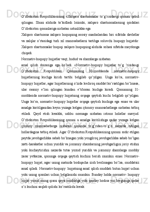 O’zbekiston   Respublikasining   «Xalqaro   shartnomalar   to’g’risida»gi   qonuni   qabul
qilingan.   Shuni   alohida   ta’kidlash   lozimki,   xalqaro   shartnomalarning   qoidalari
O’zbekiston qonunlariga nisbatan ustunlikka ega.
Xalqaro   shartnoma   xalqaro   huquqning   asosiy   manbalaridan   biri   sifa tida   davlatlar
va xalqlar  o’rtasidagi  turli  xil  munosabatlarni  tartibga  soluvchi  huquqiy hujjatdir.
Xalqaro shartnomalar huquqi xalqaro huquqning alohida so hasi sifatida maydonga
chiqadi.
Normativ-huquqiy hujjatlar vaqt, hudud va shaxslarga nisbatan
amal   qilish   doirasiga   ega   bo’ladi.   «Normativ-huquqiy   hujjatlar   to’g   ‘risida»gi
O’zbekiston   Respublikasi   Qonunining   30-moddasida   normativ-huquqiy
hujjatlarning   kuchga   kirish   tartibi   belgilab   qo’yilgan.   Unga   ko’ra,   normativ-
huquqiy hujjatlar, agar hujjatlarning o’zida kechroq muddat ko’rsatilgan bo’lmasa,
ular   rasmiy   e’lon   qilingan   kundan   e’tiboran   kuchga   kiradi.   Qonunning   31-
moddasida   normativ-huquqiy   hujjatning   orqaga   qaytish   kuchi   belgilab   qo’yilgan.
Unga   ko’ra,  normativ-huquqiy   hujjatlar   orqaga  qaytish   kuchiga   ega   emas   va   ular
amalga kiritilganidan keyin yuzaga kelgan ijtimoiy munosabatlarga nisbatan tatbiq
etiladi.   Qayd   etish   kerakki,   ushbu   normaga   nisbatan   istisno   holatlar   mavjud.
O’zbekiston   Respublikasining   qonuni   u   amalga   kiritilishiga   qadar   yuzaga   kelgan
ijtimoiy   munosabatlarga   nisbatan   qonunda   to’g’ridan-to’g’ri   nazarda   tutilgan
hollardagina tatbiq etiladi. Agar O’zbekiston Respublikasining qonuni sodir etilgan
paytda javobgarlikka sabab bo’lmagan yoki yengilroq javobgarlikka sabab bo’lgan
xatti-harakatlar uchun yuridik va jismoniy shaxslarning javobgarligini joriy etishni
yoki   kuchaytirishni   nazarda   tutsa   yoxud   yuridik   va   jismoniy   shaxslarga   moddiy
zarar   yetkazsa,   qonunga   orqaga   qaytish   kuchini   berish   mumkin   emas.   Normativ-
huquqiy hujjat, agar uning matnida boshqacha  izoh berilmagan bo’lsa, muddatsiz
amal qiladi. Normativ-huquqiy  hujjatning amal qilish muddati butun hujjat uchun
yoki uning qismlari uchun belgilanishi mumkin. Bunday holda normativ- huquqiy
hujjat yoxud uning qismi qaysi muddatga yoki qanday hodisa yuz berguniga qadar
o’z kuchini saqlab qolishi ko’rsatilishi kerak. 
