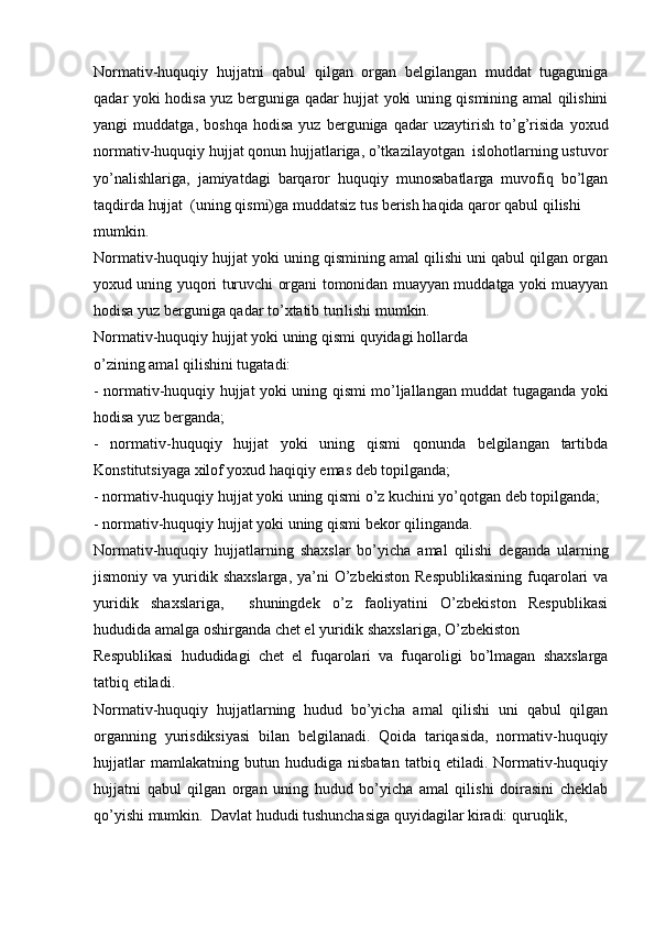 Normativ-huquqiy   hujjatni   qabul   qilgan   organ   belgilangan   muddat   tugaguniga
qadar yoki hodisa yuz berguniga qadar hujjat yoki uning qismining amal qilishini
yangi   muddatga,   boshqa   hodisa   yuz   berguniga   qadar   uzaytirish   to’g’risida   yoxud
normativ-huquqiy hujjat qonun hujjatlariga, o’tkazilayotgan  islohotlarning ustuvor
yo’nalishlariga,   jamiyatdagi   barqaror   huquqiy   munosabatlarga   muvofiq   bo’lgan
taqdirda hujjat  (uning qismi)ga muddatsiz tus berish haqida qaror qabul qilishi
mumkin.
Normativ-huquqiy hujjat yoki uning qismining amal qilishi uni qabul qilgan organ
yoxud uning yuqori turuvchi organi tomonidan muayyan muddatga yoki muayyan
hodisa yuz berguniga qadar to’xtatib turilishi mumkin.
Normativ-huquqiy hujjat yoki uning qismi quyidagi hollarda
o’zining amal qilishini tugatadi:
- normativ-huquqiy hujjat yoki uning qismi mo’ljallangan muddat tugaganda yoki
hodisa yuz berganda;
-   normativ-huquqiy   hujjat   yoki   uning   qismi   qonunda   belgilangan   tartibda
Konstitutsiyaga xilof yoxud haqiqiy emas deb topilganda;
- normativ-huquqiy hujjat yoki uning qismi o’z kuchini yo’qotgan deb topilganda;
- normativ-huquqiy hujjat yoki uning qismi bekor qilinganda.
Normativ-huquqiy   hujjatlarning   shaxslar   bo’yicha   amal   qilishi   deganda   ularning
jismoniy va  yuridik shaxslarga,   ya’ni   O’zbekiston   Respublikasining  fuqarolari   va
yuridik   shaxslariga,     shuningdek   o’z   faoliyatini   O’zbekiston   Respublikasi
hududida amalga oshirganda chet el yuridik shaxslariga, O’zbekiston
Respublikasi   hududidagi   chet   el   fuqarolari   va   fuqaroligi   bo’lmagan   shaxslarga
tatbiq etiladi.
Normativ-huquqiy   hujjatlarning   hudud   bo’yicha   amal   qilishi   uni   qabul   qilgan
organning   yurisdiksiyasi   bilan   belgilanadi.   Qoida   tariqasida,   normativ-huquqiy
hujjatlar   mamlakatning   butun   hududiga   nisbatan   tatbiq   etiladi.   Normativ-huquqiy
hujjatni   qabul   qilgan   organ   uning   hudud   bo’yicha   amal   qilishi   doirasini   cheklab
qo’yishi mumkin.  Davlat hududi tushunchasiga quyidagilar kiradi: quruqlik,