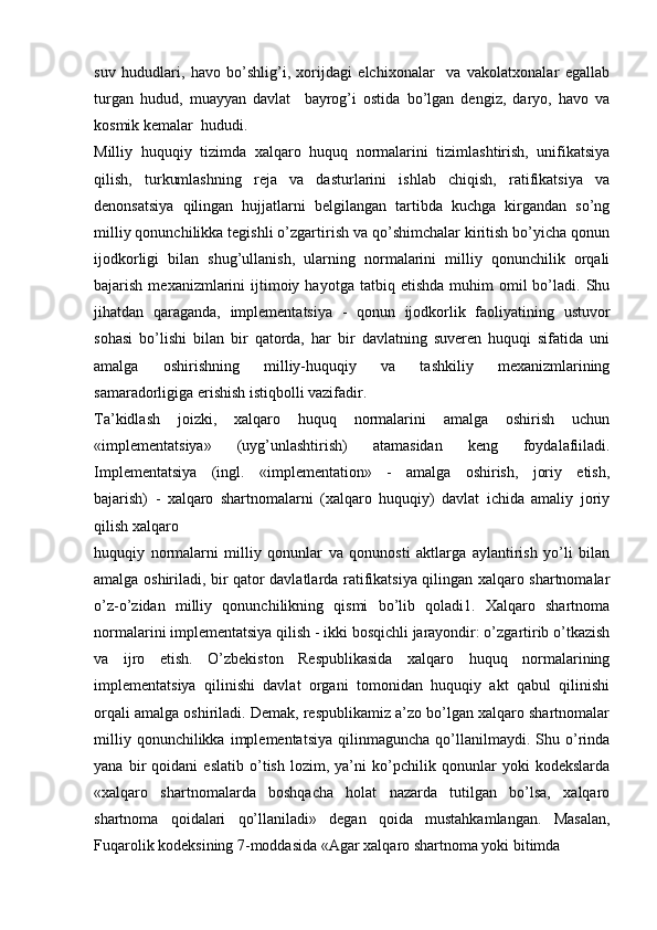 suv   hududlari,   havo   bo’shlig’i,   xorijdagi   elchixonalar     va   vakolatxonalar   egallab
turgan   hudud,   muayyan   davlat     bayrog’i   ostida   bo’lgan   dengiz,   daryo,   havo   va
kosmik kemalar  hududi.
Milliy   huquqiy   tizimda   xalqaro   huquq   normalarini   tizimlashtirish,   unifikatsiya
qilish,   turkumlashning   reja   va   dasturlarini   ishlab   chiqish,   ratifikatsiya   va
denonsatsiya   qilingan   hujjatlarni   belgilangan   tartibda   kuchga   kirgandan   so’ng
milliy qonunchilikka tegishli o’zgartirish va qo’shimchalar kiritish bo’yicha qonun
ijodkorligi   bilan   shug’ullanish,   ularning   normalarini   milliy   qonunchilik   orqali
bajarish  mexanizmlarini   ijtimoiy  hayotga   tatbiq  etishda  muhim   omil   bo’ladi.  Shu
jihatdan   qaraganda,   implementatsiya   -   qonun   ijodkorlik   faoliyatining   ustuvor
sohasi   bo’lishi   bilan   bir   qatorda,   har   bir   davlatning   suveren   huquqi   sifatida   uni
amalga   oshirishning   milliy-huquqiy   va   tashkiliy   mexanizmlarining
samaradorligiga erishish istiqbolli vazifadir.
Ta’kidlash   joizki,   xalqaro   huquq   normalarini   amalga   oshirish   uchun
«implementatsiya»   (uyg’unlashtirish)   atamasidan   keng   foydalafiiladi.
Implementatsiya   (ingl.   «implementation»   -   amalga   oshirish,   joriy   etish,
bajarish)   -   xalqaro   shartnomalarni   (xalqaro   huquqiy)   davlat   ichida   amaliy   joriy
qilish xalqaro
huquqiy   normalarni   milliy   qonunlar   va   qonunosti   aktlarga   aylantirish   yo’li   bilan
amalga oshiriladi, bir qator davlatlarda ratifikatsiya qilingan xalqaro shartnomalar
o’z-o’zidan   milliy   qonunchilikning   qismi   bo’lib   qoladi1.   Xalqaro   shartnoma
normalarini implementatsiya qilish - ikki bosqichli jarayondir: o’zgartirib o’tkazish
va   ijro   etish.   O’zbekiston   Respublikasida   xalqaro   huquq   normalarining
implementatsiya   qilinishi   davlat   organi   tomonidan   huquqiy   akt   qabul   qilinishi
orqali amalga oshiriladi. Demak, respublikamiz a’zo bo’lgan xalqaro shartnomalar
milliy   qonunchilikka  implementatsiya   qilinmaguncha   qo’llanilmaydi.  Shu  o’rinda
yana   bir   qoidani   eslatib   o’tish   lozim,   ya’ni   ko’pchilik   qonunlar   yoki   kodekslarda
«xalqaro   shartnomalarda   boshqacha   holat   nazarda   tutilgan   bo’lsa,   xalqaro
shartnoma   qoidalari   qo’llaniladi»   degan   qoida   mustahkamlangan.   Masalan,
Fuqarolik kodeksining 7-moddasida «Agar xalqaro shartnoma yoki bitimda 