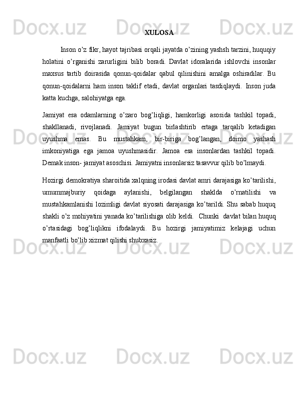 XULOSA
Inson o’z fikr, hayot tajribasi orqali jayatda o’zining yashsh tarzini, huquqiy
holatini   o’rganishi   zarurligini   bilib   boradi.   Davlat   idoralarida   ishlovchi   insonlar
maxsus   tartib   doirasida   qonun-qoidalar   qabul   qilinishini   amalga   oshiradilar.   Bu
qonun-qoidalarni   ham   inson   taklif   etadi,   davlat   organlari   tasdiqlaydi.   Inson   juda
katta kuchga, salohiyatga ega.
Jamiyat   esa   odamlarning   o’zaro   bog’liqligi,   hamkorligi   asosida   tashkil   topadi,
shakllanadi,   rivojlanadi.   Jamiyat   bugun   birlashtirib   ertaga   tarqalib   ketadigan
uyushma   emas.   Bu   mustahkam,   bir-biriga   bog’langan,   doimo   yashash
imkoniyatiga   ega   jamoa   uyushmasidir.   Jamoa   esa   insonlardan   tashkil   topadi.
Demak inson- jamiyat asoschisi. Jamiyatni insonlarsiz tasavvur qilib bo’lmaydi.
Hozirgi demokratiya sharoitida xalqning irodasi davlat amri darajasiga ko’tarilishi,
umum majburiy   qoidaga   aylanishi,   belgilangan   shaklda   o’rnatilishi   va
mustahkamlanishi lozimligi davlat siyosati  darajasiga ko’tarildi. Shu sabab huquq
shakli o’z mohiyatini yanada ko’tarilishiga olib keldi.    Chunki   davlat bilan huquq
o’rtasidagi   bog’liqlikni   ifodalaydi.   Bu   hozirgi   jamiyatimiz   kelajagi   uchun
manfaatli bo’lib xizmat qilishi shubxasiz.