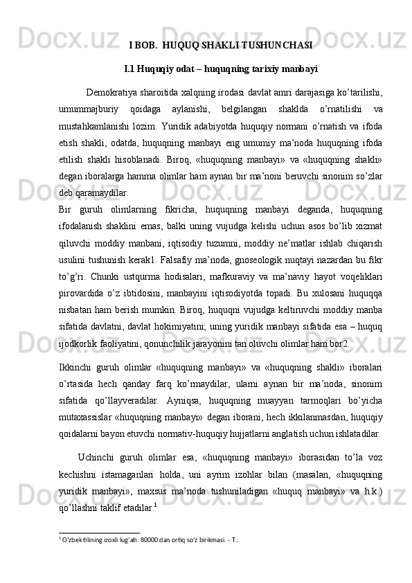 I BOB.   HUQUQ SHAKLI TUSHUNCHASI
I.1  Huquqiy odat – huquqning tarixiy manbayi
  Demokratiya sharoitida xalqning irodasi davlat amri darajasiga ko’tarilishi,
umum majburiy   qoidaga   aylanishi,   belgilangan   shaklda   o’rnatilishi   va
mustahkamlanishi   lozim.   Yuridik   adabiyotda   huquqiy   normani   o’rnatish   va   ifoda
etish   shakli,   odatda,   huquqning   manbayi   eng   umumiy   ma’noda   huquqning   ifoda
etilish   shakli   hisoblanadi.   Biroq,   «huquqning   manbayi»   va   «huquqning   shakli»
degan iboralarga hamma olimlar ham aynan bir ma’noni beruvchi sinonim so’zlar
deb qaramaydilar.
Bir   guruh   olimlarning   fikricha,   huquqning   manbayi   deganda,   huquqning
ifodalanish   shaklini   emas,   balki   uning   vujudga   kelishi   uchun   asos   bo’lib   xizmat
qiluvchi   moddiy   manbani,   iqtisodiy   tuzumni,   moddiy   ne’matlar   ishlab   chiqarish
usulini tushunish kerak1. Falsafiy ma’noda, gnoseologik nuqtayi nazardan bu fikr
to’g’ri.   Chunki   ustqurma   hodisalari,   mafkuraviy   va   ma’naviy   hayot   voqe liklari
pirovardida   o’z   ibtidosini,   manbayini   iqtisodiyotda   topadi.   Bu   xulosani   huquqqa
nisbatan   ham   berish   mumkin.  Biroq,   huquqni   vujudga   keltiruvchi   moddiy  manba
sifatida davlatni, davlat hokimiyatini; uning yuridik manbayi sifatida esa – huquq
ijodkorlik faoliyatini, qonunchilik jarayonini tan oluvchi olimlar ham bor2.
Ikkinchi   guruh   olimlar   «huquqning   manbayi»   va   «huquqning   shakli»   iboralari
o’rtasida   hech   qanday   farq   ko’rmaydilar,   ularni   aynan   bir   ma’noda,   sinonim
sifatida   qo’llayveradilar.   Ayniqsa,   huquqning   muayyan   tarmoqlari   bo’yicha
mutaxassislar   «huquqning   manbayi»   degan  iborani,   hech  ikkilanmas dan,  huquqiy
qoidalarni bayon etuvchi normativ-huquqiy hujjatlarni anglatish uchun ishlatadilar.
Uchinchi   guruh   olimlar   esa,   «huquqning   manbayi»   iborasidan   to’la   voz
kechishni   istamaganlari   holda,   uni   ayrim   izohlar   bilan   (masalan,   «huquqning
yuridik   manbayi»,   maxsus   ma’noda   tushuniladigan   «huquq   manbayi»   va   h.k.)
qo’llashni taklif etadilar. 1
1
 O’zbek tilining izoxli lug’ati: 80000 dan ortiq so’z birikmasi. -  Т .: 