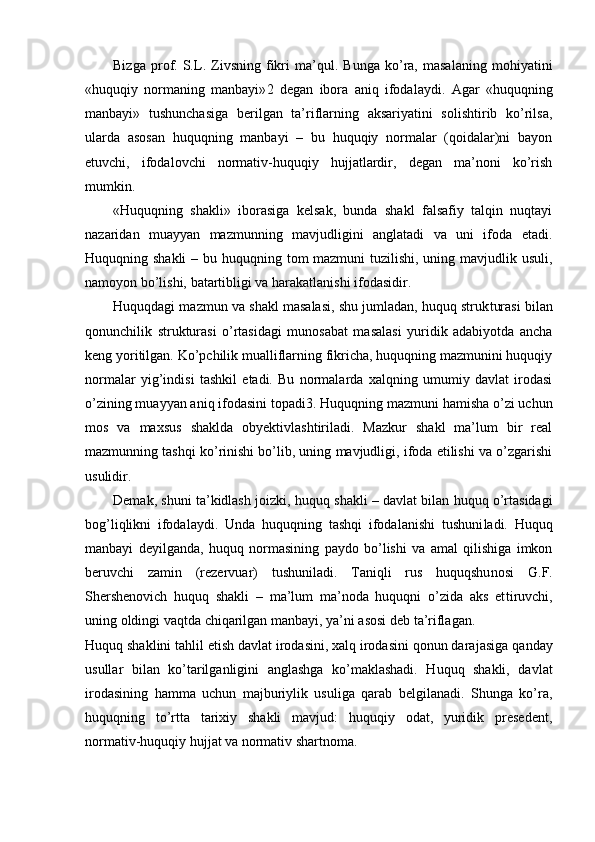 Bizga   prof.   S.L.   Zivsning   fikri   ma’qul.   Bunga   ko’ra,   masalaning   mohiyatini
«huquqiy   normaning   manbayi» 2   degan   ibora   aniq   ifodalaydi.   Agar   «huquqning
manbayi»   tushunchasiga   berilgan   ta’riflarning   aksariyatini   solishtirib   ko’rilsa,
ularda   asosan   huquqning   manbayi   –   bu   huquqiy   normalar   (qoidalar)ni   bayon
etuvchi,   ifodalovchi   normativ-huquqiy   hujjatlardir,   degan   ma’noni   ko’rish
mumkin.
«Huquqning   shakli»   iborasiga   kelsak,   bunda   shakl   falsafiy   talqin   nuqtayi
nazaridan   muayyan   mazmunning   mavjudligini   anglatadi   va   uni   ifoda   etadi.
Huquqning shakli  – bu huquqning tom mazmuni  tuzilishi, uning mavjudlik usuli,
namoyon bo’lishi, batartibligi va harakatlanishi ifodasidir.
Huquqdagi mazmun va shakl masalasi, shu jumladan, huquq struk turasi bilan
qonunchilik   strukturasi   o’rtasidagi   munosabat   masalasi   yuridik   adabiyotda   ancha
keng yoritilgan. Ko’pchilik mualliflarning fikricha, huquqning mazmunini huquqiy
normalar   yig’indisi   tashkil   etadi.   Bu   normalarda   xalqning   umumiy   davlat   irodasi
o’zining muayyan aniq ifodasini topadi 3 . Huquqning mazmuni hamisha o’zi uchun
mos   va   maxsus   shaklda   obyektivlashtiriladi.   Mazkur   shakl   ma’lum   bir   real
mazmunning tashqi ko’rinishi bo’lib, uning mavjudligi, ifoda etilishi va o’zgarishi
usulidir.
Demak, shuni ta’kidlash joizki,  huquq shakli   – davlat bilan huquq o’rtasidagi
bog’liqlikni   ifodalaydi.   Unda   huquqning   tashqi   ifodalanishi   tushuni ladi.   Huquq
manbayi   deyilganda,   huquq   normasining   paydo   bo’lishi   va   amal   qilishiga   imkon
beruvchi   zamin   (rezervuar)   tushuniladi.   Taniqli   rus   huquqshu nosi   G.F.
Shershenovich   huquq   shakli   –   ma’lum   ma’noda   huquqni   o’zida   aks   et tiruvchi,
uning oldingi vaqtda chiqarilgan manbayi, ya’ni asosi deb ta’riflagan.
Huquq shaklini tahlil etish davlat irodasini, xalq irodasini qonun dara jasiga qanday
usullar   bilan   ko’tarilganligini   anglashga   ko’maklashadi.   Huquq   shakli,   davlat
irodasining   hamma   uchun   majburiylik   usuliga   qarab   belgilanadi.   Shunga   ko’ra,
huquqning   to’rtta   tarixiy   shakli   mavjud:   huquqiy   odat,   yuridik   presedent,
normativ-huquqiy hujjat va normativ shartnoma. 