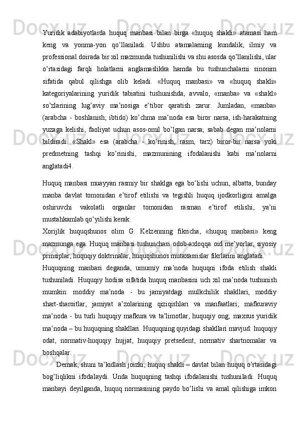 Yuridik   adabiyotlarda   huquq   manbasi   bilan   birga   «huquq   shakli»   atamasi   ham
keng   va   yonma-yon   qo’llaniladi.   Ushbu   atamalarning   kundalik,   ilmiy   va
professional doirada bir xil mazmunda tushunilishi va shu asosda qo’llanilishi, ular
o’rtasidagi   farqli   holatlarni   anglamaslikka   hamda   bu   tushunchalarni   sinonim
sifatida   qabul   qilishga   olib   keladi.   «Huquq   manbasi»   va   «huquq   shakli»
kategoriyalarining   yuridik   tabiatini   tushunishda,   avvalo,   «manba»   va   «shakl»
so’zlarining   lug’aviy   ma’nosiga   e’tibor   qaratish   zarur.   Jumladan,   «manba»
(arabcha   -   boshlanish;   ibtido)   ko’chma   ma’noda   esa   biror   narsa,   ish-harakatning
yuzaga   kelishi,   faoliyat   uchun   asos-omil   bo’lgan   narsa;   sabab   degan   ma’nolarni
bildiradi.   «Shakl»   esa   (arabcha   -   ko’rinish,   rasm,   tarz)   biror-bir   narsa   yoki
predmetning   tashqi   ko’rinishi,   mazmunining   ifodalanishi   kabi   ma’nolarni
anglatadi4.
Huquq   manbasi   muayyan   rasmiy   bir   shaklga   ega   bo’lishi   uchun,   albatta,   bunday
manba   davlat   tomonidan   e’tirof   etilishi   va   tegishli   huquq   ijodkorligini   amalga
oshiruvchi   vakolatli   organlar   tomonidan   rasman   e’tirof   etilishi,   ya’ni
mustahkamlab qo’yilishi kerak.
Xorijlik   huquqshunos   olim   G.   Kelzenning   fikricha,   «huquq   manbasi»   keng
mazmunga ega. Huquq  manbasi  tushunchasi  odob-axloqqa oid me’yorlar, siyosiy
prinsiplar, huquqiy doktrinalar, huquqshunos mutaxassislar fikrlarini anglatadi.
Huquqning   manbasi   deganda,   umumiy   ma’noda   huquqni   ifoda   etilish   shakli
tushuniladi.  Huquqiy  hodisa   sifatida  huquq  manbasini   uch  xil   ma’noda   tushunish
mumkin:   moddiy   ma’noda   -   bu   jamiyatdagi   mulkchilik   shakllari,   moddiy
shart-sharoitlar,   jamiyat   a’zolarining   qiziqishlari   va   manfaatlari;   mafkuraviy
ma’noda   -  bu  turli   huquqiy  mafkura  va  ta’limotlar,  huquqiy  ong;   maxsus   yuridik
ma’noda  – bu huquqning shakllari. Huquqning quyidagi shakllari mavjud: huquqiy
odat,   normativ-huquqiy   hujjat,   huquqiy   pretsedent,   normativ   shartnomalar   va
boshqalar.
Demak, shuni ta’kidlash joizki,  huquq shakli   – davlat bilan huquq o’rtasidagi
bog’liqlikni   ifodalaydi.   Unda   huquqning   tashqi   ifodalanishi   tushuni ladi.   Huquq
manbayi   deyilganda,   huquq   normasining   paydo   bo’lishi   va   amal   qilishiga   imkon 