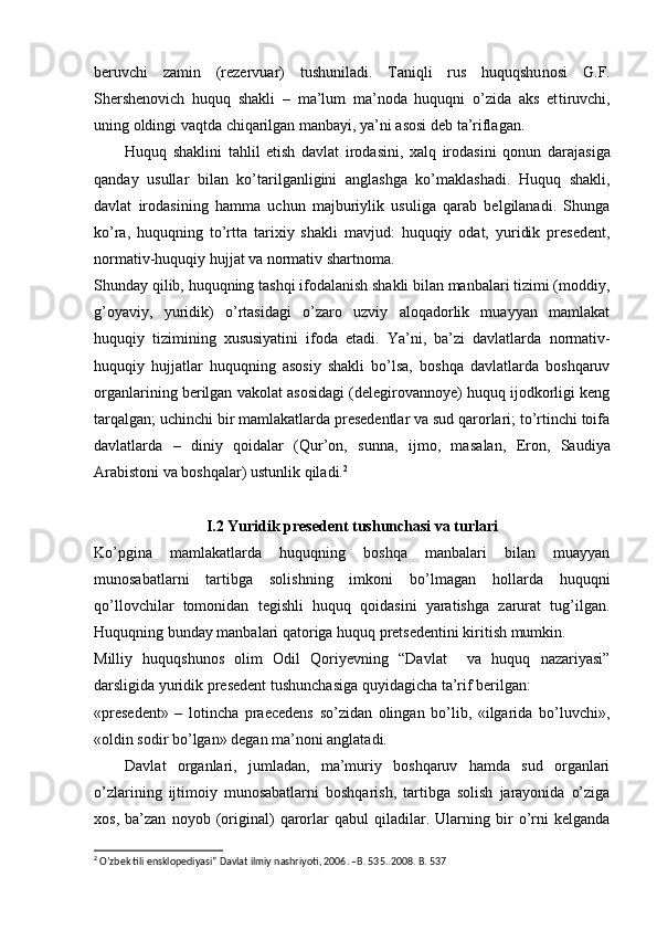 beruvchi   zamin   (rezervuar)   tushuniladi.   Taniqli   rus   huquqshu nosi   G.F.
Shershenovich   huquq   shakli   –   ma’lum   ma’noda   huquqni   o’zida   aks   et tiruvchi,
uning oldingi vaqtda chiqarilgan manbayi, ya’ni asosi deb ta’riflagan.
Huquq   shaklini   tahlil   etish   davlat   irodasini,   xalq   irodasini   qonun   dara jasiga
qanday   usullar   bilan   ko’tarilganligini   anglashga   ko’maklashadi.   Huquq   shakli,
davlat   irodasining   hamma   uchun   majburiylik   usuliga   qarab   belgilanadi.   Shunga
ko’ra,   huquqning   to’rtta   tarixiy   shakli   mavjud:   huquqiy   odat,   yuridik   presedent,
normativ-huquqiy hujjat va normativ shartnoma.
Shunday qilib, huquqning tashqi ifodalanish shakli bilan manbalari tizimi (moddiy,
g’oyaviy,   yuridik)   o’rtasidagi   o’zaro   uzviy   aloqadorlik   muayyan   mamlakat
huquqiy   tizimining   xususiyatini   ifoda   etadi.   Ya’ni,   ba’zi   davlatlarda   normativ-
huquqiy   hujjatlar   huquqning   asosiy   shakli   bo’lsa,   boshqa   davlatlarda   boshqaruv
organlarining berilgan vakolat asosidagi (delegirovannoye) huquq ijodkorligi keng
tarqalgan; uchinchi bir mamlakatlarda presedentlar va sud qarorlari; to’rtinchi toifa
davlatlarda   –   diniy   qoidalar   (Qur’on,   sunna,   ijmo,   ma salan,   Eron,   Saudiya
Arabistoni va boshqalar) ustunlik qiladi. 2
I.2  Yuridik presedent tushunchasi va turlari
Ko’pgina   mamlakatlarda   huquqning   boshqa   manbalari   bilan   muayyan
munosabatlarni   tartibga   solishning   imkoni   bo’lmagan   hollarda   huquqni
qo’llovchilar   tomonidan   tegishli   huquq   qoidasini   yaratishga   zarurat   tug’ilgan.
Huquqning bunday manbalari qatoriga huquq pretsedentini kiritish mumkin.
Milliy   huquqshunos   olim   Odil   Qoriyevning   “Davlat     va   huquq   nazariyasi”
darsligida yuridik presedent tushunchasiga quyidagicha ta’rif berilgan:
«presedent»   –   lotincha   praecedens   so’zidan   olingan   bo’lib,   «ilgarida   bo’luvchi»,
«oldin sodir bo’lgan» degan ma’noni anglatadi.
Davlat   organlari,   jumladan,   ma’muriy   boshqaruv   hamda   sud   organlari
o’zlarining   ijtimoiy   munosabatlarni   boshqarish,   tartibga   solish   jarayonida   o’ziga
xos,   ba’zan   noyob   (original)   qarorlar   qabul   qiladilar.   Ularning   bir   o’rni   kelganda
2
 O’zbek tili ensklopediyasi” Davlat ilmiy nashriyoti, 2006. –B. 535..2008. B. 537
