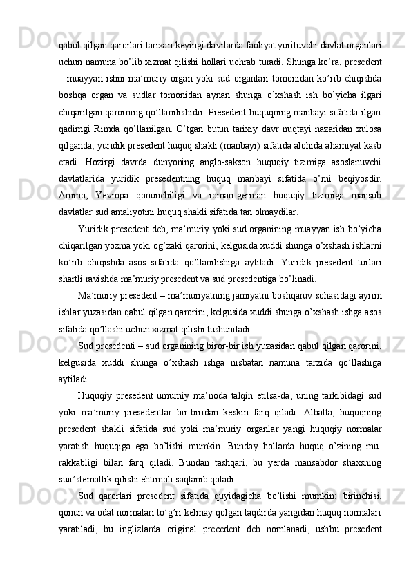 qabul qilgan qarorlari tarixan keyingi davrlarda faoliyat yurituvchi davlat or ganlari
uchun namuna bo’lib xizmat qilishi hollari uchrab turadi. Shunga ko’ra,   presedent
–   muayyan   ishni   ma’muriy   organ   yoki   sud   organlari   tomonidan   ko’rib   chiqishda
boshqa   organ   va   sudlar   tomonidan   aynan   shunga   o’xshash   ish   bo’yicha   ilgari
chiqarilgan qarorning qo’llanilishidir. Presedent huquqning manbayi sifatida ilgari
qadimgi   Rimda   qo’llanilgan.   O’tgan   butun   tarixiy   davr   nuqtayi   nazaridan   xulosa
qilganda, yuridik presedent huquq shakli (manbayi) sifatida alohida ahamiyat kasb
etadi.   Hozirgi   davrda   dunyoning   anglo-sakson   huquqiy   tizimiga   asoslanuvchi
davlatlarida   yuridik   presedentning   huquq   man bayi   sifatida   o’rni   beqiyosdir.
Ammo,   Yevropa   qonunchiligi   va   roman-german   huquqiy   tizimiga   mansub
davlatlar sud amaliyotini huquq shakli sifatida tan olmaydilar.
Yuridik presedent   deb, ma’muriy yoki sud organining muayyan ish bo’yicha
chiqarilgan yozma yoki og’zaki qarorini, kelgusida xuddi shunga o’xshash ishlar ni
ko’rib   chiqishda   asos   sifatida   qo’llanilishiga   aytiladi.   Yuridik   presedent   turlari
shartli ravishda ma’muriy presedent va sud presedentiga bo’linadi.
Ma’muriy presedent   – ma’muriyatning jamiyatni boshqaruv sohasidagi ayrim
ishlar yuzasidan qabul qilgan qarorini, kelgusida xuddi shunga o’xshash ishga asos
sifatida qo’llashi uchun xizmat qilishi tushuniladi.
Sud presedenti  – sud organining biror-bir ish yuzasidan qabul qilgan qarorini,
kelgusida   xuddi   shunga   o’xshash   ishga   nisbatan   namuna   tarzida   qo’llashiga
aytiladi.
Huquqiy   presedent   umumiy   ma’noda   talqin   etilsa-da,   uning   tarkibidagi   sud
yoki   ma’muriy   presedentlar   bir-biridan   keskin   farq   qiladi.   Albatta,   huquqning
presedent   shakli   sifatida   sud   yoki   ma’muriy   organlar   yangi   huquqiy   normalar
yaratish   huquqiga   ega   bo’lishi   mumkin.   Bunday   hollarda   huquq   o’zining   mu -
rakkabligi   bilan   farq   qiladi.   Bundan   tashqari,   bu   yerda   mansabdor   shaxsning
suii’stemollik qilishi ehtimoli saqlanib qoladi.
Sud   qarorlari   presedent   sifatida   quyidagicha   bo’lishi   mumkin:   birinchi si,
qonun va odat normalari to’g’ri kelmay qolgan taqdirda yangidan huquq normalari
yaratiladi,   bu   inglizlarda   original   precedent   deb   nomlanadi,   ush bu   presedent 