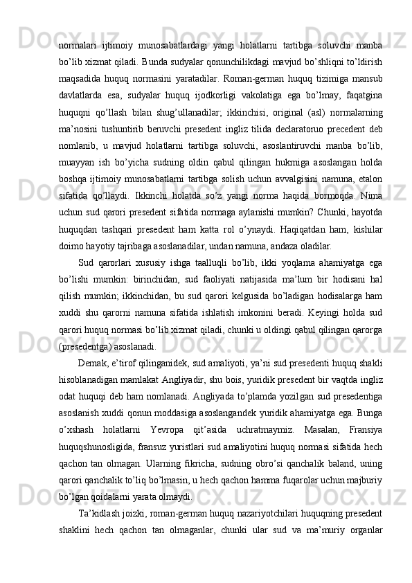 normalari   ijtimoiy   munosabatlardagi   yangi   holatlarni   tartibga   soluvchi   manba
bo’lib xizmat qiladi. Bunda sudyalar qonunchilikdagi mavjud bo’shliqni to’ldirish
maqsadida   huquq   normasini   yaratadilar.   Roman-german   huquq   tizimiga   mansub
davlatlarda   esa,   sudyalar   huquq   ijodkorligi   vakolatiga   ega   bo’lmay,   faqatgina
huquqni   qo’llash   bilan   shug’ullanadilar;   ikkinchisi,   original   (asl)   normalarning
ma’nosini   tushuntirib   beruvchi   presedent   ingliz   tilida   declaratoruo   precedent   deb
nomlanib,   u   mavjud   holatlarni   tartibga   soluvchi,   asoslantiruvchi   manba   bo’lib,
muayyan   ish   bo’yicha   sudning   oldin   qabul   qilingan   hukmiga   asoslangan   holda
boshqa   ijtimoiy   munosabatlarni   tartibga   solish   uchun   avvalgisini   namuna,   etalon
sifatida   qo’llaydi.   Ikkinchi   holatda   so’z   yangi   norma   haqida   bormoqda.   Nima
uchun sud qarori  presedent  sifatida normaga aylanishi  mumkin? Chunki, hayotda
huquqdan   tashqari   presedent   ham   katta   rol   o’ynaydi.   Haqiqatdan   ham,   kishilar
doimo hayotiy tajribaga asoslanadilar, undan namuna, andaza oladilar.
Sud   qarorlari   xususiy   ishga   taalluqli   bo’lib,   ikki   yoqlama   ahamiyatga   ega
bo’lishi   mumkin:   birinchidan,   sud   faoliyati   natijasida   ma’lum   bir   hodisani   hal
qilish   mumkin;   ikkinchidan,   bu   sud   qarori   kelgusida   bo’ladigan   hodisalarga   ham
xuddi   shu   qarorni   namuna   sifatida   ishlatish   imkonini   beradi.   Keyingi   holda   sud
qarori huquq normasi bo’lib xizmat qiladi, chunki u oldingi qabul qilingan qarorga
(presedentga) asoslanadi.
Demak, e’tirof qilinganidek, sud amaliyoti, ya’ni sud presedenti huquq shakli
hisoblanadigan mamlakat Angliyadir, shu bois, yuridik presedent bir vaqtda  ingliz
odat  huquqi   deb ham  nomlanadi. Angliyada to’plamda yozil gan sud presedentiga
asoslanish xuddi qonun moddasiga asoslangandek yuridik ahamiyatga ega. Bunga
o’xshash   holatlarni   Yevropa   qit’asida   uch ratmaymiz.   Masalan,   Fransiya
huquqshunosligida, fransuz yuristlari sud amaliyotini huquq normasi sifatida hech
qachon   tan   olmagan.   Ularning   fikricha,   sudning   obro’si   qanchalik   baland,   uning
qarori qanchalik to’liq bo’lmasin, u hech qachon hamma fuqarolar uchun majburiy
bo’lgan qoi dalarni yarata olmaydi.
Ta’kidlash joizki, roman-german huquq nazariyotchilari huquqning presedent
shaklini   hech   qachon   tan   olmaganlar,   chunki   ular   sud   va   ma’muriy   organlar