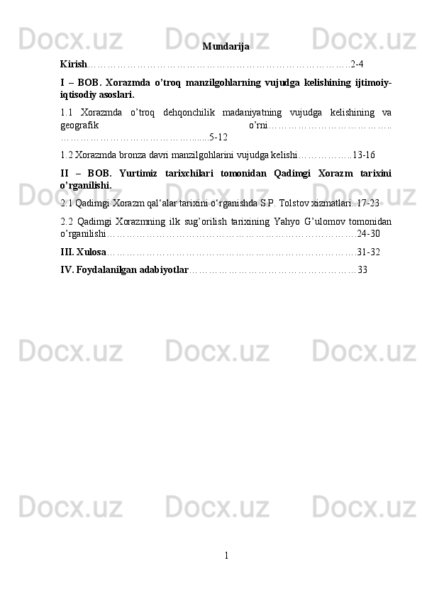 Mundarija
Kirish ……………………………………………………………………..2-4
I   –   BOB.   Xorazmda   o’troq   manzilgohlarning   vujudga   kelishining   ijtimoiy-
iqtisodiy asoslari.
1.1   Xorazmda   o’troq   dehqonchilik   madaniyatning   vujudga   kelishining   va
geografik   o’rni………………………………..
…………………………………........5-12
1.2 Xorazmda bronza davri manzilgohlarini vujudga kelishi……………..13-16
II   –   BOB.   Yurtimiz   tarixchilari   tomonidan   Qadimgi   Xorazm   tarixini
o’rganilishi.
2.1 Qadimgi Xorazm qal‘alar tarixini o‘rganishda S.P. Tolstov xizmatlari..17-23
2.2   Qadimgi   Xorazmning   ilk   sug’orilish   tarixining   Yahyo   G’ulomov   tomonidan
o’rganilishi………………………………………………………………….24-30
III. Xulosa ………………………………………………………………….31-32
IV. Foydalanilgan adabiyotlar ……………………………………………33
1 