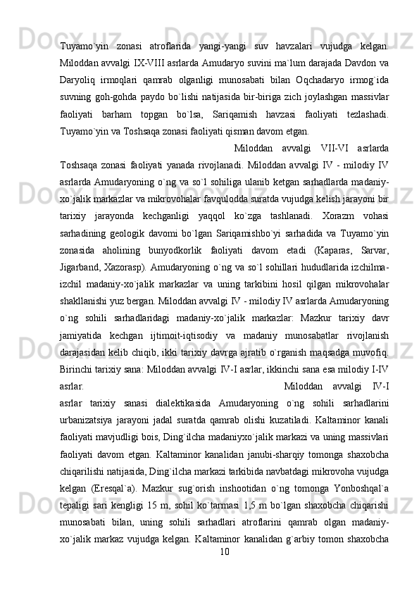 Tuyamo`yin   zonasi   atroflarida   yangi-yangi   suv   havzalari   vujudga   kelgan.
Miloddan avvalgi IX-VIII asrlarda Amudaryo suvini ma`lum darajada Davdon va
Daryoliq   irmoqlari   qamrab   olganligi   munosabati   bilan   Oqchadaryo   irmog`ida
suvning   goh-gohda   paydo   bo`lishi   natijasida   bir-biriga   zich   joylashgan   massivlar
faoliyati   barham   topgan   bo`lsa,   Sariqamish   havzasi   faoliyati   tezlashadi.
Tuyamo`yin va Toshsaqa zonasi faoliyati qisman davom etgan. 
Miloddan   avvalgi   VII-VI   asrlarda
Toshsaqa   zonasi   faoliyati   yanada   rivojlanadi.   Miloddan   avvalgi   IV   -   milodiy   IV
asrlarda Amudaryoning  o`ng  va so`l   sohiliga  ulanib ketgan  sarhadlarda  madaniy-
xo`jalik markazlar va mikrovohalar favqulodda suratda vujudga kelish jarayoni bir
tarixiy   jarayonda   kechganligi   yaqqol   ko`zga   tashlanadi.   Xorazm   vohasi
sarhadining   geologik   davomi   bo`lgan   Sariqamishbo`yi   sarhadida   va   Tuyamo`yin
zonasida   aholining   bunyodkorlik   faoliyati   davom   etadi   (Kaparas,   Sarvar,
Jigarband, Xazorasp). Amudaryoning o`ng va so`l sohillari hududlarida izchilma-
izchil   madaniy-xo`jalik   markazlar   va   uning   tarkibini   hosil   qilgan   mikrovohalar
shakllanishi yuz bergan. Miloddan avvalgi IV - milodiy IV asrlarda Amudaryoning
o`ng   sohili   sarhadlaridagi   madaniy-xo`jalik   markazlar:   Mazkur   tarixiy   davr
jamiyatida   kechgan   ijtimoit-iqtisodiy   va   madaniy   munosabatlar   rivojlanish
darajasidan   kelib  chiqib,   ikki   tarixiy  davrga   ajratib   o`rganish   maqsadga   muvofiq.
Birinchi tarixiy sana: Miloddan avvalgi IV-I asrlar, ikkinchi sana esa milodiy I-IV
asrlar.  Miloddan   avvalgi   IV-I
asrlar   tarixiy   sanasi   dialektikasida   Amudaryoning   o`ng   sohili   sarhadlarini
urbanizatsiya   jarayoni   jadal   suratda   qamrab   olishi   kuzatiladi.   Kaltaminor   kanali
faoliyati mavjudligi bois, Ding`ilcha madaniyxo`jalik markazi va uning massivlari
faoliyati   davom   etgan.   Kaltaminor   kanalidan   janubi-sharqiy   tomonga   shaxobcha
chiqarilishi natijasida, Ding`ilcha markazi tarkibida navbatdagi mikrovoha vujudga
kelgan   (Eresqal`a).   Mazkur   sug`orish   inshootidan   o`ng   tomonga   Yonboshqal`a
tepaligi   sari   kengligi   15   m,   sohil   ko`tarmasi   1,5   m   bo`lgan   shaxobcha   chiqarishi
munosabati   bilan,   uning   sohili   sarhadlari   atroflarini   qamrab   olgan   madaniy-
xo`jalik   markaz   vujudga   kelgan.   Kaltaminor   kanalidan   g`arbiy   tomon   shaxobcha
10 