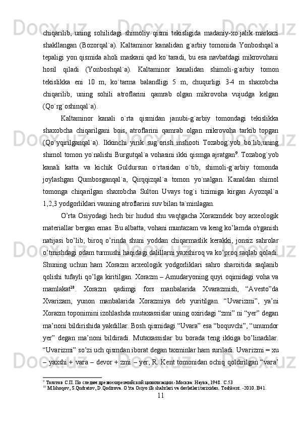 chiqarilib,   uning   sohilidagi   shimoliy   qismi   tekisligida   madaniy-xo`jalik   markazi
shakllangan   (Bozorqal`a).   Kaltaminor   kanalidan   g`arbiy   tomonida   Yonboshqal`a
tepaligi yon qismida aholi maskani qad ko`taradi, bu esa navbatdagi mikrovohani
hosil   qiladi   (Yonboshqal`a).   Kaltaminor   kanalidan   shimoli-g`arbiy   tomon
tekislikka   eni   10   m,   ko`tarma   balandligi   5   m,   chuqurligi   3-4   m   shaxobcha
chiqarilib,   uning   sohili   atroflarini   qamrab   olgan   mikrovoha   vujudga   kelgan
(Qo`rg`oshinqal`a). 
Kaltaminor   kanali   o`rta   qismidan   janubi-g`arbiy   tomondagi   tekislikka
shaxobcha   chiqarilgani   bois,   atroflarini   qamrab   olgan   mikrovoha   tarkib   topgan
(Qo`yqirilganqal`a).   Ikkinchi   yirik   sug`orish   inshooti   Tozabog`yob   bo`lib,uning
shimol tomon yo`nalishi Burgutqal`a vohasini ikki qismga ajratgan 9
. Tozabog`yob
kanali   katta   va   kichik   Guldursun   o`rtasidan   o`tib,   shimoli-g`arbiy   tomonda
joylashgan   Qumbosganqal`a,   Qirqqizqal`a   tomon   yo`nalgan.   Kanaldan   shimol
tomonga   chiqarilgan   shaxobcha   Sulton   Uvays   tog`i   tizimiga   kirgan   Ayozqal`a
1,2,3 yodgorliklari vauning atroflarini suv bilan ta`minlagan. 
O’rta   Osiyodagi   hech   bir   hudud   shu   vaqtgacha   Xorazmdek   boy   arxeologik
materiallar bergan emas. Bu albatta, vohani muntazam va keng ko’lamda o'rganish
natijasi   bo’lib,   biroq   o’rinda   shuni   yoddan   chiqarmaslik   kerakki,   jonsiz   sahrolar
o’tmishdagi odam turmushi haqidagi dalillarni yaxshiroq va ko’proq saqlab qoladi.
Shuning   uchun   ham   Xorazm   arxeologik   yodgorliklari   sahro   sharoitida   saqlanib
qolishi tufayli qo’lga kiritilgan. Xorazm – Amudaryoning quyi oqimidagi voha va
mamlakat 10
.   Xorazm   qadimgi   fors   manbalarida   Xvarazmish,   “Avesto”da
Xvarizam,   yunon   manbalarida   Xorazmiya   deb   yuritilgan.   “Uva г izmi”,   ya’ni
Xorazm toponimini izohlashda mutaxassislar uning oxiridagi “zmi” ni “yer” degan
ma’noni bildirishida yakdillar. Bosh qismidagi “Uvara” esa “boquvchi”, “unumdor
yer”   degan   ma’noni   bildiradi.   Mutaxassislar   bu   borada   teng   ikkiga   bo’linadilar.
“Uva г izmi” so’zi uch qismdan iborat degan taxminlar ham suriladi. Uva г izmi = xu
– yaxshi + va г a – devor + zmi – yer; R. Kent tomonidan ochiq qoldirilgan “va г a’
9
  Толстов С.П. По следам древнехорезмийской цивилизации.-Moсква: Наука, 1948.  С .53 
10
  M.Ishoqov, S.Qudratov, D.Qodirova. O’rta Osiyo ilk shahrlari va davlatlari tarixidan. Toshkent. -2010. B41. 
11 