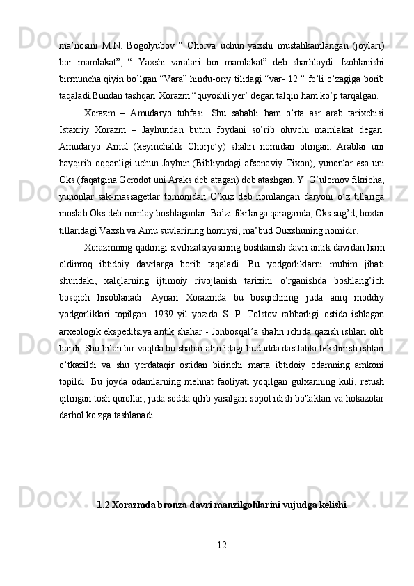 ma’nosini   M.N.   Bogolyubov   “   Chorva   uchun   yaxshi   mustahkamlangan   (joylari)
bor   mamlakat”,   “   Yaxshi   varalari   bor   mamlakat”   deb   sharhlaydi.   Izohlanishi
birmuncha qiyin bo’lgan “Vara” hindu-oriy tilidagi “var- 12 ” fe’li o’zagiga borib
taqaladi.Bundan tashqari Xorazm “quyoshli yer’ degan talqin ham ko’p tarqalgan.
Xorazm   –   Amudaryo   tuhfasi.   Shu   sababli   ham   o’rta   asr   arab   tarixchisi
Istaxriy   Xorazm   –   Jayhundan   butun   foydani   so’rib   oluvchi   mamlakat   degan.
Amudaryo   Amul   (keyinchalik   Chorjo’y)   shahri   nomidan   olingan.   Arablar   uni
hayqirib oqqanligi uchun Jayhun (Bibliyadagi afsonaviy Tixon), yunonlar esa uni
Oks (faqatgina Gerodot uni Araks deb atagan) deb atashgan. Y. G’ulomov fikricha,
yunonlar   sak-massagetlar   tomonidan   O’kuz   deb   nomlangan   daryoni   o’z   tillariga
moslab Oks deb nomlay boshlaganlar. Ba’zi fikrlarga qaraganda, Oks sug’d, boxtar
tillaridagi Vaxsh va Amu suvlarining homiysi, ma’bud Ouxshuning nomidir.
Xorazmning qadimgi sivilizatsiyasining boshlanish davri antik davrdan ham
oldinroq   ibtidoiy   davrlarga   borib   taqaladi.   Bu   yodgorliklarni   muhim   jihati
shundaki,   xalqlarning   ijtimoiy   rivojlanish   tarixini   o’rganishda   boshlang’ich
bosqich   hisoblanadi.   Aynan   Xorazmda   bu   bosqichning   juda   aniq   moddiy
yodgorliklari   topilgan.   1939   yil   yozida   S.   P.   Tolstov   rahbarligi   ostida   ishlagan
arxeologik ekspeditsiya antik shahar - Jonbosqal’a shahri ichida qazish ishlari olib
bordi. Shu bilan bir vaqtda bu shahar atrofidagi hududda dastlabki tekshirish ishlari
o’tkazildi   va   shu   yerdataqir   ostidan   birinchi   marta   ibtidoiy   odamning   amkoni
topildi.   Bu   joyda   odamlarning   mehnat   faoliyati   yoqilgan   gulxanning   kuli,   retush
qilingan tosh qurollar, juda sodda qilib yasalgan sopol idish bo'laklari va hokazolar
darhol ko'zga tashlanadi. 
1.2 Xorazmda bronza davri manzilgohlarini vujudga kelishi
12 