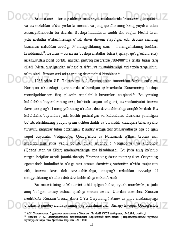 Bronza   asri   –   tarixiy-oldingi   madaniyat   markazlarida   bronzaning   tarqalishi
va   bu   metaldan   o’sha   yerlarda   mehnat   va   jang   qurollarining   keng   yoyilisi   bilan
xususiyatlanuvchi   bir   davrdir.   Boshqa   hududlarda   xuddi   shu   vaqtda   Neolit   davri
yoki   metallni   o’zlashtirishga   o’tish   davri   davom   etayotgan   edi.   Bronza   asrining
taxminan   miloddan   avvalgi   IV   mingyillikning   oxiri   –   I   mingyillikning   boshlari
hisoblanadi 11
. Bronza  –  bu misni   boshqa  metallar  bilan  (  qalay,  qo’rg’oshin,  rux)
arlashuvidan   hosil   bo’lib,   misdan   pastroq   haroratda(700-900° С )   erishi   bilan   farq
qiladi. Metal quyilgandan so’ng o’ta sifatli va mustahkamligi, uni tezda tarqalishini
ta’minladi. Bronza asri mis asrining davomchisi hisoblanadi. 
1938   yilda   S.P.   Tolstov   va   A.I.   Terenojkinlar   tomonidan   Berkut   qal’a   va
Norinjon   o’rtasidagi   qumliklarda   o’tkazilgan   qidiruvlarda   Xorazmning   boshqa
manzilgohlaridan   farq   qiluvchi   sopolchilik   buyumlari   aniqlandi 12
.   Bu   yerning
kulolchilik   buyumlarining   aniq   ko’rinib   turgan   belgilari,   bu   madaniyatni   bronza
davri, aniqrog’i II ming yillikning o’rtalari deb davrlashtirishga aniqlik kiritadi. Bu
kulolchilik   buyumlari   juda   kuchli   pishirilgan   va   kulolchilik   charxisiz   yaratilgan
bo’lib, idishlarning yuqori qismi uchburchakli va burchakli chiziqlari bilan ajralib
turuvchi  naqshlar  bilan bezatilgan. Bunday o’ziga xos xususiyatlarga ega bo’lgan
sopol   buyumlar   Volgabo’yi,   Qozog’iston   va   Minusinsk   o’lkasi   bronza   asri
kulolchiligiga   juda   yaqin   bo’lib,   bular   srubnoy   (   Volgabo’yi)   va   andronov
(Qozog’iston   va   Sibir)   madaniyatlariga   xos   hisoblanadi.   Bu   juda   aniq   ko’rinib
turgan   belgilar   orqali   janubi-sharqiy   Yevropaning   dasht   mintaqasi   va   Osiyoning
cgearadosh   hududlarida   o’ziga   xos   bronza   davrining   variantini   o’zida   mujassam
etib,   bronza   davri   deb   davrlashtirishga,   aniqrog’i   miloddan   avvvalgi   II
mingyillikning o’rtalari deb davrlashtirishga imkon beradi. 
Bu   materialning   tafsilotlarini   tahlil   qilgan   holda,   aytish   mumkinki,   u   juda
aniq   bo’lgan   tarixiy   xulosa   qilishga   imkon   beradi.   Ulardan   birinchisi   Xorazm
neolitikabi   Xorazm   bronza   davri   O’rta   Osiyoning   (   Anov   va   anov   madaniaytiga
o’xshash) janubiy mintaqasining uyg’unlashmasdan, Sharqiy Evropa, Qozog’iston
11
  А.И. Тереножкин. О древнем гончарстве в Хорезме. Уз ФАН СССР Ахбороти, 1940,N 6, 1 табл.,1 
12
  Жданко   Т.   А.   Этнографические   исследования   Хорезмской   экспедиции   (   народы,проблемы,   труды)//
Культура и искусство Древнего Хорезма. –М.: 1981.
13 