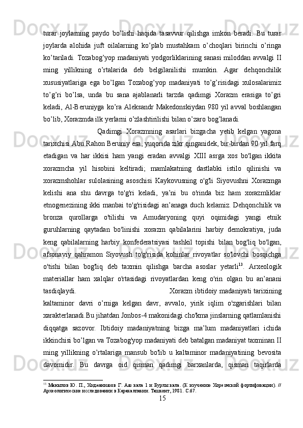 turar   joylarning   paydo   bo’lishi   haqida   tasavvur   qilishga   imkon   beradi.   Bu   turar
joylarda   alohida   juft   oilalarning   ko’plab   mustahkam   o’choqlari   birinchi   o’ringa
ko’tariladi. Tozabog’yop madaniyati  yodgorliklarining sanasi  miloddan avvalgi II
ming   yillikning   o’rtalarida   deb   belgilanilishi   mumkin.   Agar   dehqonchilik
xususiyatlariga   ega   bo’lgan   Tozabog’yop   madaniyati   to’g’risidagi   xulosalarimiz
to’g’ri   bo’lsa,   unda   bu   sana   ajablanarli   tarzda   qadimgi   Xorazm   erasiga   to’gri
keladi, Al-Beruniyga  ko’ra  Aleksandr   Makedonskiydan  980  yil  avval  boshlangan
bo’lib, Xorazmda ilk yerlarni o’zlashtirilishi bilan o’zaro bog’lanadi.
Qadimgi   Xorazmning   asarlari   bizgacha   yetib   kelgan   yagona
tarixchisi Abu Rahon Beruniy esa, yuqorida zikr qinganidek, bir-birdan 90 yil farq
etadigan   va   har   ikkisi   ham   yangi   eradan   avvalgi   XIII   asrga   xos   bo'lgan   ikkita
xorazmcha   yil   hisobini   keltiradi;   mamlakatning   dastlabki   istilo   qilinishi   va
xorazmshohlar   sulolasining   asoschisi   Kaykovusning   o'g'li   Siyovushni   Xorazmga
kelishi   ana   shu   davrga   to'g'ri   keladi,   ya’ni   bu   o'rinda   biz   ham   xorazmliklar
etnogenezining ikki  manbai  to'g'risidagi  an’anaga  duch kelamiz. Dehqonchilik va
bronza   qurollarga   o'tilishi   va   Amudaryoning   quyi   oqimidagi   yangi   etnik
guruhlarning   qaytadan   bo'linishi   xorazm   qabilalarini   harbiy   demokratiya,   juda
keng   qabilalarning   harbiy   konfederatsiyasi   tashkil   topishi   bilan   bog'liq   bo'lgan,
afsonaviy   qahramon   Siyovush   to'g'risida   kohinlar   rivoyatlar   so'lovchi   bosqichga
o'tishi   bilan   bog'liq   deb   taxmin   qilishga   barcha   asoslar   yetarli 13
.   Arxeologik
materiallar   ham   xalqlar   o'rtasidagi   rivoyatlardan   keng   o'rin   olgan   bu   an’anani
tasdiqlaydi.  Xorazm  ibtidoiy madaniyati  tarixining
kaltaminor   davri   o’rniga   kelgan   davr,   avvalo,   yirik   iqlim   o'zgarishlari   bilan
xarakterlanadi.Bu jihatdan Jonbos-4 makonidagi cho'kma jinslarning qatlamlanishi
diqqatga   sazovor.   Ibtidoiy   madaniyatning   bizga   ma’lum   madaniyatlari   ichida
ikkinchisi bo’lgan va Tozabog'yop madaniyati deb batalgan madaniyat taxminan II
ming   yillikning   o’rtalariga   mansub   bo'lib   u   kaltaminor   madaniyatining   bevosita
davomidir.   Bu   davrga   oid   qisman   qadimgi   barxanlarda,   qisman   taqirlarda
13
  Манылов   Ю.  П.,   Ходжаниязов   Г.  Аяз   кала   1   и   Бурлы   кала.   (К   изучению   Хорезмской   фортификации).   //
Археологические исследовании в Каракалпакии. Ташкент, 1981.  С.67.
15 