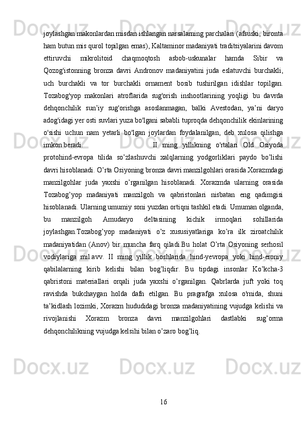 joylashgan makonlardan misdan ishlangan narsalarning parchalari (afsuski, bironta
ham butun mis qurol topilgan emas), Kaltaminor madaniyati traditsiyalarini davom
ettiruvchi   mikrolitoid   chaqmoqtosh   asbob-uskunalar   hamda   Sibir   va
Qozog'istonning   bronza   davri   Andronov   madaniyatini   juda   eslatuvchi   burchakli,
uch   burchakli   va   tor   burchakli   ornament   bosib   tushirilgan   idishlar   topilgan.
Tozabog'yop   makonlari   atroflarida   sug'orish   inshootlarining   yoqligi   bu   davrda
dehqonchilik   sun’iy   sug'orishga   asoslanmagan,   balki   Avestodan,   ya’ni   daryo
adog'idagi yer osti suvlari yuza bo'lgani sababli tuproqda dehqonchilik ekinlarining
o'sishi   uchun   nam   yetarli   bo'lgan   joylardan   foydalanilgan,   deb   xulosa   qilishga
imkon beradi.  II   ming   yillikning   o'rtalari   Old   Osiyoda
protohind-evropa   tilida   so’zlashuvchi   xalqlarning   yodgorliklari   paydo   bo’lishi
davri hisoblanadi. O’rta Osiyoning bronza davri manzilgohlari orasida Xorazmdagi
manzilgohlar   juda   yaxshi   o’rganilgan   hisoblanadi.   Xorazmda   ularning   orasida
Tozabog’yop   madaniyati   manzilgoh   va   qabristonlari   nisbatan   eng   qadimgisi
hisoblanadi. Ularning umumiy soni yuzdan ortiqni tashkil etadi. Umuman olganda,
bu   manzilgoh   Amudaryo   deltasining   kichik   irmoqlari   sohillarida
joylashgan.Tozabog’yop   madaniyati   o’z   xususiyatlariga   ko’ra   ilk   ziroatchilik
madaniyatidan   (Anov)   bir   muncha   farq   qiladi.Bu   holat   O’rta   Osiyoning   serhosil
vodiylariga   mil.avv.   II   ming   yillik   boshlarida   hind-yevropa   yoki   hind-eroniy
qabilalarning   kirib   kelishi   bilan   bog’liqdir.   Bu   tipdagi   insonlar   Ko’kcha-3
qabristoni   materiallari   orqali   juda   yaxshi   o’rganilgan.   Qabrlarda   juft   yoki   toq
ravishda   bukchaygan   holda   dafn   etilgan.   Bu   pragrafga   xulosa   o'rnida,   shuni
ta’kidlash lozimki, Xorazm hududidagi bronza madaniyatining vujudga kelishi va
rivojlanishi   Xorazm   bronza   davri   manzilgohlari   dastlabki   sug’orma
dehqonchilikning vujudga kelsihi bilan o’zaro bog’liq. 
16 