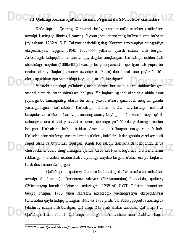 2.1 Qadimgi Xorazm qal‘alar tarixini o‘rganishda S.P. Tolstov xi zmatlari
Ko’zaliqir — Qadimgi Xorazmda bo’lgan shahar-qal‘a xarobasi  (milloddan
avvalgi 1-ming yillikning 1-yarmi). Jayhun (Amudaryo)ning ko’hna o’zani bo’yida
joylashgan. 1939 y. S. P. Tolstov boshchiligidagi Xorazm arxeologiya etnografiya
ekspeditsiyasi   topgan,   1950,   1953—54   yillarda   qazish   ishlari   olib   borgan.
Arxeologik   tadqiqotlar   natijasida   quyidagilar   aniqlangan:   Ko’zaliqir   uchburchak
shaklidagi   maydon  (1000x400)   tevaragi   bo’ylab   paxsadan   qurilgan  usti   yopiq   bir
necha   qator   yo’laqlar   (umumiy   uzunligi   6—7   km)   dan   iborat   turar   joylar   bo’lib,
ularning ichkarisiga yuqoridagi tuynuklar orqali kirishgan 14
. 
Birinchi qatordagi yo’lakning tashqi  devori burjlar bilan mustahkamlangan,
yuqori   qismida   qator   shinaklari   bo’lgan.   Yo’laqlarning   ichi   aloqida-alohida   turar
joylarga bo’linmaganligi  ularda bir urug’  yoxud o’zaro qarindosh urug’lar guruhi
yashaganligini   ko’rsatadi.   Ko’zaliqir   aholisi   o’sha   davrlardagi   muttasil
bosqinlardan o’zlarini hamda jamoaning asosiy boyligi — chorvani himoya qilish
uchungina   ana   shunday   uzundan-   uzun,   qorongu   yo’laklarda   yashashga   majbur
bo’lgan.   Ko’zaliqir   ko’p   jihatdan   Avestoda   ta‘riflangan   narga   mos   keladi.
Ko’zaliqirdan skiflarga xos jez kamon o’qlari, kulolchilik dastgohida yasalgan turli
sopol   idish   va   buyumlar   topilgan.   Aholi   Ko’zaliqir   tashqarisida   dehqonchilik   va
chorvachilik   bilan   shug’ullangan   qamda   biror   xavf-xatartug’ilishi   bilan   mollarini
ichkariga — mazkur uchburchak maydonga xaydab kirgan, o’zlari esa yo’laqlarda
turib dushmanni daf qilgan. 
Qal‘aliqir — qadimiy Xorazm hududidagi shahar xarobasi (milloddan
avvalgi   6—4-asrlar).   Toshhovuz   viloyati   (Turkmaniston)   hududida,   qadimiy
CHirmonyop   kanali   bo’ylarida   joylashgan.   1939   yil   S.GT.   Tolstov   tomonidan
tadqiq   etilgan.   1950   yilda   Xorazm   arxeologi-   yaetnografiya   ekspeditsiyasi
tomonidan qayta tadqiq qilingan. 1953 va 1958 yilda YU.A.Rappoport rahbarligida
tekshiruv ishlari olib borilgan. Qal‘aliqir 2 ta yirik shahar xarobasi Qal‘aliqir I va
Qal‘aliqir   IIdan   iborat.   Qal‘aliqir   I   to’g’ri   to’rtburchaksimon   shaklda,   hajmi
14
  С.П. Толстов, Древний Хорезм, Издание МГУ Москва . 1948. С.53. 
18 