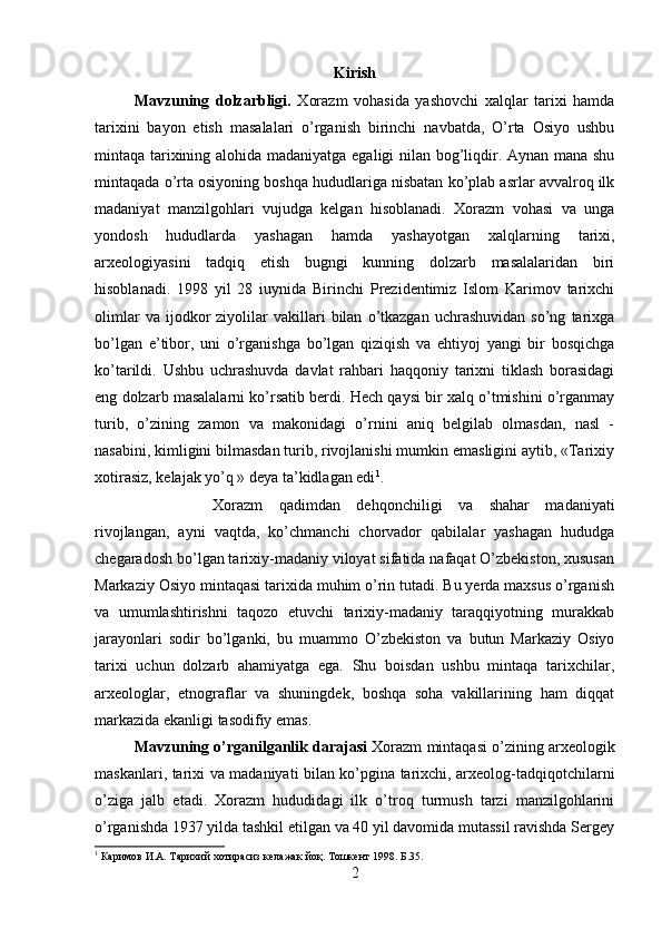 Kirish
Mavzuning   dolzarbligi.   Xorazm   vohasida   yashovchi   xalqlar   tarixi   hamda
tarixini   bayon   etish   masalalari   o’rganish   birinchi   navbatda,   O’rta   Osiyo   ushbu
mintaqa tarixining alohida madaniyatga egaligi nilan bog’liqdir. Aynan mana shu
mintaqada o’rta osiyoning boshqa hududlariga nisbatan ko’plab asrlar avvalroq ilk
madaniyat   manzilgohlari   vujudga   kelgan   hisoblanadi.   Xorazm   vohasi   va   unga
yondosh   hududlarda   yashagan   hamda   yashayotgan   xalqlarning   tarixi,
arxeologiyasini   tadqiq   etish   bugngi   kunning   dolzarb   masalalaridan   biri
hisoblanadi.   1998   yil   28   iuynida   Birinchi   Prezidentimiz   Islom   Karimov   tarixchi
olimlar   va  ijodkor   ziyolilar   vakillari   bilan   o’tkazgan   uchrashuvidan   so’ng   tarixga
bo’lgan   e’tibor,   uni   o’rganishga   bo’lgan   qiziqish   va   ehtiyoj   yangi   bir   bosqichga
ko’tarildi.   Ushbu   uchrashuvda   davlat   rahbari   haqqoniy   tarixni   tiklash   borasidagi
eng dolzarb masalalarni ko’rsatib berdi. Hech qaysi bir xalq o’tmishini o’rganmay
turib,   o’zining   zamon   va   makonidagi   o’rnini   aniq   belgilab   olmasdan,   nasl   -
nasabini, kimligini bilmasdan turib, rivojlanishi mumkin emasligini aytib, «Tarixiy
xotirasiz, kelajak yo’q » deya ta’kidlagan edi 1
. 
Xorazm   qadimdan   dehqonchiligi   va   shahar   madaniyati
rivojlangan,   ayni   vaqtda,   ko’chmanchi   chorvador   qabilalar   yashagan   hududga
chegaradosh bo’lgan tarixiy-madaniy viloyat sifatida nafaqat O’zbekiston, xususan
Markaziy Osiyo mintaqasi tarixida muhim o’rin tutadi. Bu yerda maxsus o’rganish
va   umumlashtirishni   taqozo   etuvchi   tarixiy-madaniy   taraqqiyotning   murakkab
jarayonlari   sodir   bo’lganki,   bu   muammo   O’zbekiston   va   butun   Markaziy   Osiyo
tarixi   uchun   dolzarb   ahamiyatga   ega.   Shu   boisdan   ushbu   mintaqa   tarixchilar,
arxeologlar,   etnograflar   va   shuningdek,   boshqa   soha   vakillarining   ham   diqqat
markazida ekanligi tasodifiy emas. 
Mavzuning o’rganilganlik darajasi  Xorazm mintaqasi o’zining arxeologik
maskanlari, tarixi va madaniyati bilan ko’pgina tarixchi, arxeolog-tadqiqotchilarni
o’ziga   jalb   etadi.   Xorazm   hududidagi   ilk   o’troq   turmush   tarzi   manzilgohlarini
o’rganishda 1937 yilda tashkil etilgan va 40 yil davomida mutassil ravishda Sergey
1
 Каримов И.А. Тарихий хотирасиз келажак  йо қ. Тошкент 1998. Б.35.
2 