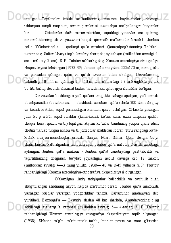 topilgan.   Topilmalar   ichida   ma‘budlarning   terrakota   haykalchalari,   devorga
ishlangan   rangli   naqshlar,   osmon   jismlarini   kuzatishga   mo’ljallangan   buyumlar
bor.  Ostodonlar   dafn   marosimlaridan,   sopoldagi   yozuvlar   esa   qadimgi
xorazmliklarning   tili   va   yozuvlari   haqida   qimmatli   ma‘lumotlar   beradi1   .   Jonbos
qal‘a,   YOnboshqal‘a   —   qadimgi   qal‘a   xarobasi.   Qoraqalpog’istonning   To’rtko’l
tumanidagi Sulton Uvays tog’i Janubiy-sharqida joylashgan (milloddan avvalgi 4-
asr—milodiy 2- asr). S. P. Tolstov rahbarligidagi Xorazm arxeologiya-etnografiya
ekspeditsiyasi tekshirgan (1938-39). Jonbos qal‘a maydoni 200x170 m; xom g’isht
va   paxsadan   qilingan   qalin   va   qo’sh   devorlar   bilan   o’ralgan.   Devorlarining
balandligi 10—11 m, qalinligi 1 — 13 m, ular o’rtasidagi 2,8 m kenglikda yo’lak
bo’lib, tashqi devorda shaxmat taxtasi tarzida ikki qator qiya shinaklar bo’lgan.
Darvozadan boshlangan yo’l  qal‘ani  teng ikki  dahaga ajratgan, yo’l oxirida
ot ashparastlar ibodatxonasi — otashkada xarobasi, qal‘a ichida 300 dan oshiq uy
va   kichik   xrvlilar,   sopol   pishiradigan   xumdon   qazib   ochilgan.   CHarxda   yasalgan
juda   ko’p   sifatli   sopol   idishlar   (katta-kichik   ko’za,   xum,   uzun   tutqichli   qadah,
chuqur  kosa,  qozon  va  b.)   topilgan.  Ayrim  ko’zalar  bandining  yuqori   qismi  idish
chetini tishlab turgan arslon va b. jonzodlar shaklidan iborat. Turli rangdagi katta-
kichik   marjon-munchoqlar   orasida   Suriya,   Misr,   SHim.   Qora   dengiz   bo’yi
shaharlaridan keltirilganlari ham uchraydi. Jonbos qal‘a milodiy 2-asrda xarobaga
aylangan.   Jonbos   qal‘a   makoni   -   Jonbos   qal‘at   Janubiydagi   past-tekislik   va
taqirliklarning   chegarasi   bo’ylab   joylashgan   neolit   davriga   oid   18   makon
(milloddan   avvalgi   4—3   ming   yillik).   1938—   40   va   1945   yillarda   S.   P.   Tolstov
rahbarligidagi Xorazm arxeologiya-etnografiya ekspeditsiyasi o’rgangan. 
O’tkazilgan   ilmiy   tadqiqotlar   baliqchilik   va   ovchilik   bilan
shug’ullangan   aholining   hayoti   haqida   ma‘lumot   beradi.   Jonbos   qal‘a   makonida
yashagan   xalqlar   yaratgan   yodgorliklar   tarixda   Kaltaminor   madaniyati   deb
yuritiladi.   Bozorqal‘a   —   Beruniy   sh.dan   40   km   sharkda,   Amudaryoning   o’ng
sohilidagi   shaharqal‘a   xarobasi   (milloddan   avvalgi   6—   4-asrlar).   S.   P.   Tolstov
rahbarligidagi   Xorazm   arxeologiya   etnografiya   ekspeditsiyam   topib   o’rgangan
(1938).   SHahar   to’g’ri   to’rtburchak   tarhli;   binolar   paxsa   va   xom   g’ishtdan
20 