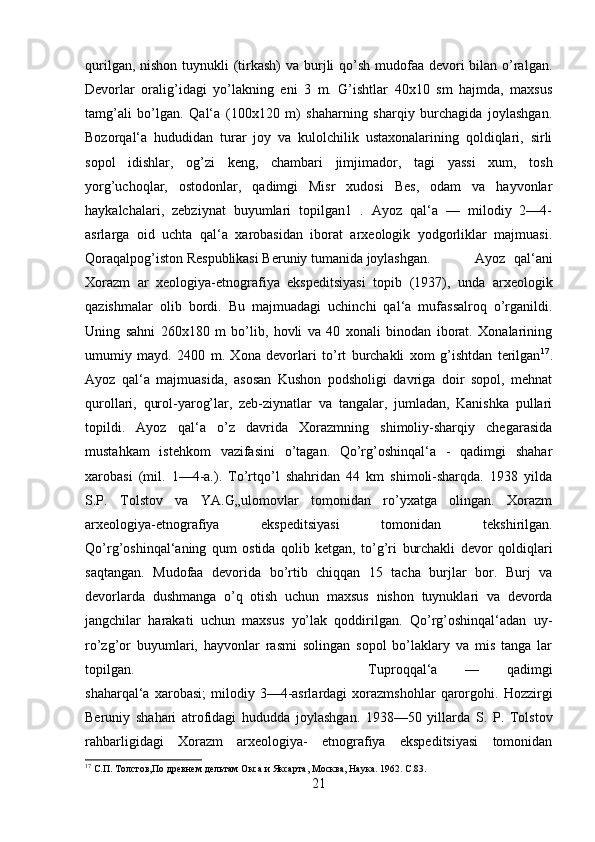 qurilgan, nishon tuynukli (tirkash)  va burjli qo’sh mudofaa devori bilan o’ralgan.
Devorlar   oralig’idagi   yo’lakning   eni   3   m.   G’ishtlar   40x10   sm   hajmda,   maxsus
tamg’ali   bo’lgan.   Qal‘a   (100x120   m)   shaharning   sharqiy   burchagida   joylashgan.
Bozorqal‘a   hududidan   turar   joy   va   kulolchilik   ustaxonalarining   qoldiqlari,   sirli
sopol   idishlar,   og’zi   keng,   chambari   jimjimador,   tagi   yassi   xum,   tosh
yorg’uchoqlar,   ostodonlar,   qadimgi   Misr   xudosi   Bes,   odam   va   hayvonlar
haykalchalari,   zebziynat   buyumlari   topilgan1   .   Ayoz   qal‘a   —   milodiy   2—4-
asrlarga   oid   uchta   qal‘a   xarobasidan   iborat   arxeologik   yodgorliklar   majmuasi.
Qoraqalpog’iston Respublikasi Beruniy tumanida joylashgan.  Ayoz   qal‘ani
Xorazm   ar   xeologiya-etnografiya   ekspeditsiyasi   topib   (1937),   unda   arxeologik
qazishmalar   olib   bordi.   Bu   majmuadagi   uchinchi   qal‘a   mufassalroq   o’rganildi.
Uning   sahni   260x180   m   bo’lib,   hovli   va   40   xonali   binodan   iborat.   Xonalarining
umumiy   mayd.   2400   m.   Xona   devorlari   to’rt   burchakli   xom   g’ishtdan   terilgan 17
.
Ayoz   qal‘a   majmuasida,   asosan   Kushon   podsholigi   davriga   doir   sopol,   mehnat
qurollari,   qurol-yarog’lar,   zeb-ziynatlar   va   tangalar,   jumladan,   Kanishka   pullari
topildi.   Ayoz   qal‘a   o’z   davrida   Xorazmning   shimoliy-sharqiy   chegarasida
mustahkam   istehkom   vazifasini   o’tagan.   Qo’rg’oshinqal‘a   -   qadimgi   shahar
xarobasi   (mil.   1—4-a.).   To’rtqo’l   shahridan   44   km   shimoli-sharqda.   1938   yilda
S.P.   Tolstov   va   YA.G„ulomovlar   tomonidan   ro’yxatga   olingan.   Xorazm
arxeologiya-etnografiya   ekspeditsiyasi   tomonidan   tekshirilgan.
Qo’rg’oshinqal‘aning   qum   ostida   qolib   ketgan,   to’g’ri   burchakli   devor   qoldiqlari
saqtangan.   Mudofaa   devorida   bo’rtib   chiqqan   15   tacha   burjlar   bor.   Burj   va
devorlarda   dushmanga   o’q   otish   uchun   maxsus   nishon   tuynuklari   va   devorda
jangchilar   harakati   uchun   maxsus   yo’lak   qoddirilgan.   Qo’rg’oshinqal‘adan   uy-
ro’zg’or   buyumlari,   hayvonlar   rasmi   solingan   sopol   bo’laklary   va   mis   tanga   lar
topilgan.  Tuproqqal‘a   —   qadimgi
shaharqal‘a   xarobasi;   milodiy  3—4-asrlardagi   xorazmshohlar   qarorgohi.   Hozzirgi
Beruniy   shahari   atrofidagi   hududda   joylashgan.   1938—50   yillarda   S.   P.   Tolstov
rahbarligidagi   Xorazm   arxeologiya-   etnografiya   ekspeditsiyasi   tomonidan
17
 С.П. Толстов,По древнем дельтам   Окса и Яксарта, Москва, Наука .  1962.  С.83.
21 