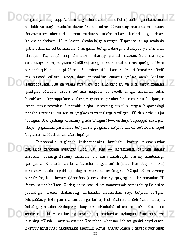 o’rganilgan. Tuproqqal‘a tarhi to’g’ri burchakli (500x350 m) bo’lib, gumbazsimon
yo’lakli   va   burjli   mudofaa   devori   bilan   o’ralgan   Devorning   mustahkam   janubiy
darvozasidan   otashkada   tomon   markaziy   ko’cha   o’tgan.   Ko’ndalang   tushgan
ko’chalar   shaharni   10   ta   kvartal   (mahalla)ga   ajratgan.   Tuproqqal‘aning   madaniy
qatlamidan, milod boshlaridan 6-asrgacha bo’lgan davrga oid ashyoviy materiallar
chiqqan.   Tuproqqal‘aning   shimoliy   -   sharqiy   qismida   maxsus   ko’tarma   supa
(balandligi   14   m,   maydoni   80x80   m)   ustiga   xom   g’ishtdan   saroy   qurilgan.   Unga
yondosh qilib balandligi 25 m li 3 ta minorasi bo’lgan ark binosi (maydoni 40x40
m)   bunyod   etilgan.   Arkka   sharq   tomonidan   kutarma   yo’lak   orqali   kirilgan
Tuproqqal‘ada   100   ga   yaqin   turar   joy,   xo’jalik   binolari   va   8   ta   saroy   xonalari
qazilgan.   Xonalar   devori   bo’rtma   naqshlar   va   relefli   rangli   haykallar   bilan
bezatilgan.   Tuproqqal‘aning   sharqiy   qismida   qurolaslaha   ustaxonasi   bo’lgan,   u
erdan   temir   nayzalar,   3   parrakli   o’qlar,   saroyning   emirilib   ketgan   2   qavatidagi
podsho   arxividan   esa   teri   va   yog’och   taxtachalarga   yozilgan   100   dan   ortiq   hujjat
topilgan. Ular qadimgi xorazmiy gilida bitilgan (1—3-asrlar). Tuproqqal‘adan jun,
shoyi, ip gazlama parchalari, bo’yra, rangli gilam, ko’plab haykal bo’laklari, sopol
buyumlar va Kushon tangalari topilgan. 
Tuproqqal‘a   sug’orish   inshootlarining   buzilishi,   harbiy   to’qnashuvlar
natijasida   xarobaga   aylangan.   Kot,   Kat,   Kas   —   Xorazmdagi   qadimgi   shahar
xarobasi.   Hozzirgi   Beruniy   shahridan   2,5   km   shimolroqda.   Tarixiy   manbalarga
qaraganda,   Kot   turli   davrlarda   turlicha   atalgan   bo’lib   (mas,   Kas,   Kaj,   Fir,   Fil)
xorazmiy   tilida   «qishloq»   degan   ma‘noni   anglatgan.   YOqut   Xomaviyning
yozishicha,   Kot   Jayxun   (Amudaryo)   ning   sharqiy   qirg’og’ida,   Jurjoniyadan   20
farsax narida bo’lgan. Undagi jome masjidi va xorazmshoh qarorgohi qal‘a ortida
joylashgan.   Bozor   shaharning   markazida,   Jardurishak   soyi   bo’yida   bo’lgan.
Muqaddasiy   keltirgan   ma‘lumotlarga   ko’ra,   Kot   shahriston   deb   ham   atalib,   u
kattaligi   jihatidan   Nishopurga   teng   edi.   «Hududul   olam»   ga   ko’ra,   Kot   o’rta
asrdarda   turki   y   elatlarning   savdo-sotiq   markaziga   aylangan.   Sam‘oniy   esa
o’zining «Kitob ul-ansob» asarida Kot rabodi «berun» deb atalganini qayd etgan.
Beruniy afrig’iylar sulolasining asoschisi Afrig’ shahar ichida 3 qavat devor bilan
22 