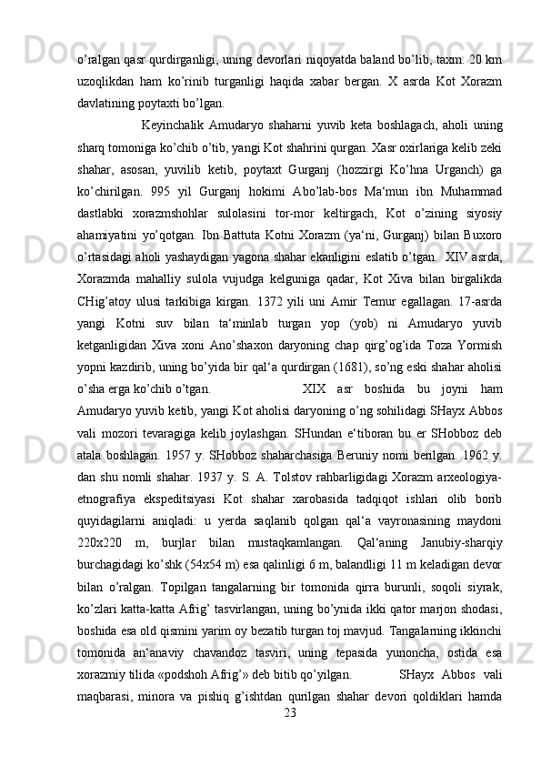 o’ralgan qasr qurdirganligi, uning devorlari niqoyatda baland bo’lib, taxm. 20 km
uzoqlikdan   ham   ko’rinib   turganligi   haqida   xabar   bergan.   X   asrda   Kot   Xorazm
davlatining poytaxti bo’lgan. 
Keyinchalik   Amudaryo   shaharni   yuvib   keta   boshlagach,   aholi   uning
sharq tomoniga ko’chib o’tib, yangi Kot shahrini qurgan. Xasr oxirlariga kelib zeki
shahar,   asosan,   yuvilib   ketib,   poytaxt   Gurganj   (hozzirgi   Ko’hna   Urganch)   ga
ko’chirilgan.   995   yil   Gurganj   hokimi   Abo’lab-bos   Ma‘mun   ibn   Muhammad
dastlabki   xorazmshohlar   sulolasini   tor-mor   keltirgach,   Kot   o’zining   siyosiy
ahamiyatini   yo’qotgan.   Ibn   Battuta   Kotni   Xorazm   (ya‘ni,   Gurganj)   bilan   Buxoro
o’rtasidagi aholi yashaydigan yagona shahar ekanligini eslatib o’tgan.   XIV asrda,
Xorazmda   mahalliy   sulola   vujudga   kelguniga   qadar,   Kot   Xiva   bilan   birgalikda
CHig’atoy   ulusi   tarkibiga   kirgan.   1372   yili   uni   Amir   Temur   egallagan.   17-asrda
yangi   Kotni   suv   bilan   ta‘minlab   turgan   yop   (yob)   ni   Amudaryo   yuvib
ketganligidan   Xiva   xoni   Ano’shaxon   daryoning   chap   qirg’og’ida   Toza   Yormish
yopni kazdirib, uning bo’yida bir qal‘a qurdirgan (1681), so’ng eski shahar aholisi
o’sha erga ko’chib o’tgan.   XIX   asr   boshida   bu   joyni   ham
Amudaryo yuvib ketib, yangi Kot aholisi daryoning o’ng sohilidagi SHayx Abbos
vali   mozori   tevaragiga   kelib   joylashgan.   SHundan   e‘tiboran   bu   er   SHobboz   deb
atala  boshlagan.   1957  y.  SHobboz  shaharchasiga  Beruniy  nomi  berilgan.  1962  y.
dan shu  nomli   shahar.  1937 y.  S.  A.  Tolstov  rahbarligidagi   Xorazm  arxeologiya-
etnografiya   ekspeditsiyasi   Kot   shahar   xarobasida   tadqiqot   ishlari   olib   borib
quyidagilarni   aniqladi:   u   yerda   saqlanib   qolgan   qal‘a   vayronasining   maydoni
220x220   m,   burjlar   bilan   mustaqkamlangan.   Qal‘aning   Janubiy-sharqiy
burchagidagi ko’shk (54x54 m) esa qalinligi 6 m, balandligi 11 m keladigan devor
bilan   o’ralgan.   Topilgan   tangalarning   bir   tomonida   qirra   burunli,   soqoli   siyrak,
ko’zlari katta-katta Afrig’ tasvirlangan, uning bo’ynida ikki qator marjon shodasi,
boshida esa old qismini yarim oy bezatib turgan toj mavjud. Tangalarning ikkinchi
tomonida   an‘anaviy   chavandoz   tasviri,   uning   tepasida   yunoncha,   ostida   esa
xorazmiy tilida «podshoh Afrig’» deb bitib qo’yilgan.  SHayx   Abbos   vali
maqbarasi,   minora   va   pishiq   g’ishtdan   qurilgan   shahar   devori   qoldiklari   hamda
23 