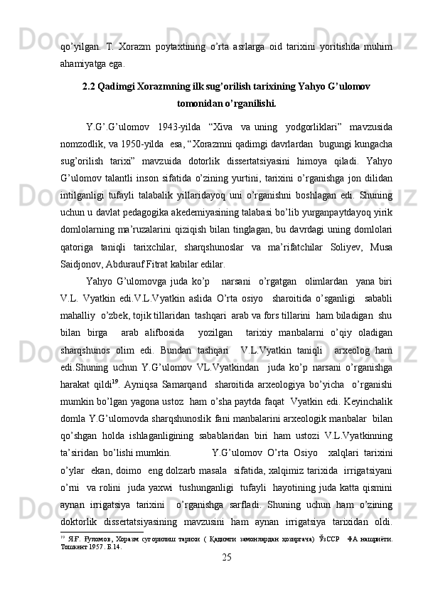 qo’yilgan.   T.   Xorazm   poytaxtining   o’rta   asrlarga   oid   tarixini   yoritishda   muhim
ahamiyatga ega.
2.2  Qadimgi Xorazmning ilk sug’orilish tarixining Yahyo G’ulomov
tomonidan o’rganilishi.
Y.G’.G’ulomov     1943-yilda     “Xiva     va   uning     yodgorliklari”     mavzusida
nomzodlik, va 1950-yilda  esa, “Xorazmni qadimgi davrlardan  bugungi kungacha
sug’orilish   tarixi”   mavzuida   dotorlik   dissertatsiyasini   himoya   qiladi.   Yahyo
G’ulomov   talantli   inson   sifatida   o’zining   yurtini,   tarixini   o’rganishga   jon   dilidan
intilganligi   tufayli   talabalik   yillaridayoq   uni   o’rganishni   boshlagan   edi.   Shuning
uchun u davlat pedagogika akedemiyasining talabasi bo’lib yurganpaytdayoq yirik
domlolarning  ma’ruzalarini  qiziqish  bilan  tinglagan,  bu  davrdagi  uning  domlolari
qatoriga   taniqli   tarixchilar,   sharqshunoslar   va   ma’rifatchilar   Soliyev,   Musa
Saidjonov, Abdurauf Fitrat kabilar edilar. 
Yahyo   G’ulomovga   juda   ko’p       narsani     o’rgatgan     olimlardan     yana   biri
V.L.   Vyatkin   edi.V.L.Vyatkin   aslida   O’rta   osiyo     sharoitida   o’sganligi     sababli
mahalliy  o’zbek, tojik tillaridan  tashqari  arab va fors tillarini  ham biladigan  shu
bilan   birga     arab   alifbosida     yozilgan     tarixiy   manbalarni   o’qiy   oladigan
sharqshunos   olim   edi.   Bundan   tashqari     V.L.Vyatkin   taniqli     arxeolog   ham
edi.Shuning   uchun   Y.G’ulomov   VL.Vyatkindan     juda   ko’p   narsani   o’rganishga
harakat   qildi 19
.   Ayniqsa   Samarqand     sharoitida   arxeologiya   bo’yicha     o’rganishi
mumkin bo’lgan yagona ustoz   ham o’sha paytda faqat   Vyatkin edi. Keyinchalik
domla Y.G’ulomovda sharqshunoslik fani manbalarini arxeologik manbalar   bilan
qo’shgan   holda   ishlaganligining   sabablaridan   biri   ham   ustozi   V.L.Vyatkinning
ta’siridan  bo’lishi mumkin. Y.G’ulomov   O’rta   Osiyo     xalqlari   tarixini
o’ylar    ekan, doimo   eng dolzarb masala   sifatida, xalqimiz tarixida   irrigatsiyani
o’rni   va rolini    juda yaxwi    tushunganligi   tufayli    hayotining juda katta qismini
aynan   irrigatsiya   tarixini     o’rganishga   sarfladi.   Shuning   uchun   ham   o’zining
doktorlik   dissertatsiyasining   mavzusini   ham   aynan   irrigatsiya   tarixidan   oldi.
19
  Я . Ғ .   Ғуломов ,   Хоразм   сугорилиш   тарихи   (   Қадимги   замонлардан   ҳозиргача)   ЎзССР     ФА   нашриёти .
Тошкент 1957 . Б.14.
25 