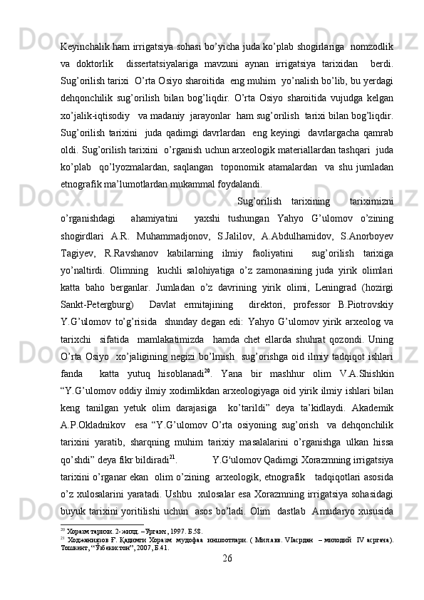 Keyinchalik ham irrigatsiya sohasi bo’yicha juda ko’plab shogirlariga   nomzodlik
va   doktorlik     dissertatsiyalariga   mavzuni   aynan   irrigatsiya   tarixidan     berdi.
Sug’orilish tarixi  O’rta Osiyo sharoitida  eng muhim  yo’nalish bo’lib, bu yerdagi
dehqonchilik   sug’orilish   bilan   bog’liqdir.   O’rta   Osiyo   sharoitida   vujudga   kelgan
xo’jalik-iqtisodiy   va madaniy  jarayonlar  ham sug’orilish  tarixi bilan bog’liqdir.
Sug’orilish   tarixini     juda   qadimgi   davrlardan     eng   keyingi     davrlargacha   qamrab
oldi. Sug’orilish tarixini   o’rganish uchun arxeologik materiallardan tashqari   juda
ko’plab     qo’lyozmalardan,   saqlangan     toponomik   atamalardan     va   shu   jumladan
etnografik ma’lumotlardan mukammal foydalandi. 
Sug’orilish   tarixining     tariximizni
o’rganishdagi     ahamiyatini     yaxshi   tushungan   Yahyo   G’ulomov   o’zining
shogirdlari   A.R.   Muhammadjonov,   S.Jalilov,   A.Abdulhamidov,   S.Anorboyev
Tagiyev,   R.Ravshanov   kabilarning   ilmiy   faoliyatini     sug’orilish   tarixiga
yo’naltirdi.   Olimning     kuchli   salohiyatiga   o’z   zamonasining   juda   yirik   olimlari
katta   baho   berganlar.   Jumladan   o’z   davrining   yirik   olimi,   Leningrad   (hozirgi
Sankt-Petergburg)     Davlat   ermitajining     direktori,   professor   B.Piotrovskiy
Y.G’ulomov   to’g’risida     shunday   degan   edi:   Yahyo   G’ulomov   yirik   arxeolog   va
tarixchi     sifatida     mamlakatimizda     hamda   chet   ellarda   shuhrat   qozondi.   Uning
O’rta  Osiyo   xo’jaligining  negizi   bo’lmish   sug’orishga  oid  ilmiy  tadqiqot  ishlari
fanda     katta   yutuq   hisoblanadi 20
.   Yana   bir   mashhur   olim   V.A.Shishkin
“Y.G’ulomov oddiy ilmiy xodimlikdan arxeologiyaga oid yirik ilmiy ishlari bilan
keng   tanilgan   yetuk   olim   darajasiga     ko’tarildi”   deya   ta’kidlaydi.   Akademik
A.P.Okladnikov     esa   “Y.G’ulomov   O’rta   osiyoning   sug’orish     va   dehqonchilik
tarixini   yaratib,   sharqning   muhim   tarixiy   masalalarini   o’rganishga   ulkan   hissa
qo’shdi” deya fikr bildiradi 21
. Y.G'ulomov Qadimgi Xorazmning irrigatsiya
tarixini o’rganar ekan   olim o’zining   arxeologik, etnografik     tadqiqotlari asosida
o’z xulosalarini  yaratadi. Ushbu   xulosalar  esa  Xorazmning irrigatsiya sohasidagi
buyuk tarixini  yoritilishi  uchun   asos  bo’ladi. Olim    dastlab   Amudaryo xususida
20
  Хоразм тарихи. 2-жилд. –Урганч, 1997.  Б.58.  
21
  Ходжаниязов   Ғ .   Қадимги   Хоразм     мудофаа     иншоотлари .   (   Мил. авв .   VIасрдан     –   милодий     IV   асргача).
Тошкент , “ Ўзбекистон ”, 2007,  Б. 41 .
26 