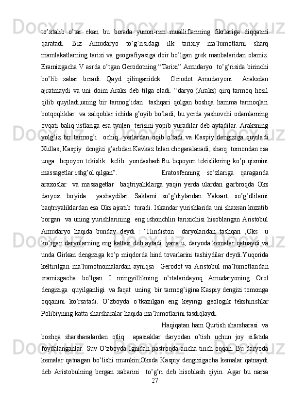 to’xtalib   o’tar   ekan   bu   borada   yunon-rim   mualliflarining   fikrlariga   diqqatini
qaratadi.   Biz   Amudaryo   to’g’risidagi   ilk   tarixiy   ma’lumotlarni   sharq
mamlakatlarning tarixi  va  geografiyasiga  doir  bo’lgan  grek  manbalaridan olamiz.
Eramizgacha V asrda o’tgan Gerodotning “Tarixi” Amudaryo   to’g’risida birinchi
bo’lib   xabar   beradi.   Qayd   qilinganidek     Gerodot   Amudaryoni     Araksdan
ajratmaydi   va   uni   doim   Araks   deb   tilga   oladi.   “daryo   (Araks)   qirq   tarmoq   hosil
qilib   quyiladi,uning   bir   tarmog’idan     tashqari   qolgan   boshqa   hamma   tarmoqlari
botqoqliklar   va xalqoblar ichida g’oyib bo’ladi; bu yerda yashovchi odamlarning
ovqati baliq ustlariga esa tyulen   terisini yopib yuradilar deb aytadilar. Araksning
yolg’iz   bir   tarmog’i     ochiq     yerlardan   oqib   o’tadi   va   Kaspiy   dengiziga   quyiladi
Xullas, Kaspiy  dengizi g’arbdan Kavkaz bilan chegaralanadi, sharq  tomondan esa
unga     bepoyon   tekislik     kelib     yondashadi.Bu   bepoyon   tekislikning   ko’p   qismini
massagetlar ishg’ol qilgan”. Eratosfenning   so’zlariga   qaraganda
araxoslar     va   massagetlar     baqtriyaliklarga   yaqin   yerda   ulardan   g'arbroqda   Oks
daryosi   bo'yida     yashaydilar.   Saklarni   so’g’diylardan   Yaksart,   so’g’dlilarni
baqtriyaliklardan esa Oks ajratib  turadi. Iskandar yurishlarida uni shaxsan kuzatib
borgan     va  uning  yurishlarining    eng  ishonchlin   tarixichisi   hisoblangan  Aristobul
Amudaryo   haqida   bunday   deydi   :   “Hindiston     daryolaridan   tashqari   ,Oks     u
ko’rgan daryolarning eng kattasi deb aytadi   yana u, daryoda kemalar qatnaydi va
unda Girkan dengiziga ko’p miqdorda hind tovarlarini tashiydilar deydi.Yuqorida
keltirilgan   ma’lumotnomalardan   ayniqsa     Gerodot   va   Aristobul   ma’lumotlaridan
eramizgacha   bo’lgan   I   mingyillikning   o’rtalaridayoq   Amudaryoning   Orol
dengiziga  quyilganligi  va faqat  uning  bir tarmog’igina Kaspiy dengizi tomonga
oqqanini   ko’rsatadi.   O’zboyda   o’tkazilgan   eng   keyingi   geologik   tekshirishlar
Polibiyning katta sharsharalar haqida ma’lumotlarini tasdiqlaydi.
Haqiqatan ham Qurtish sharsharasi  va
boshqa   sharsharalardan   otliq     apasiaklar   daryodan   o’tish   uchun   joy   sifatida
foydalanganlar.   Suv   O’zboyda   Ignidan   pastroqda   ancha   tinch   oqqan.   Bu   daryoda
kemalar   qatnagan   bo’lishi   mumkin;Oksda   Kaspiy   dengizigacha   kemalar   qatnaydi
deb   Aristobulning   bergan   xabarini     to’g’ri   deb   hisoblash   qiyin.   Agar   bu   narsa
27 