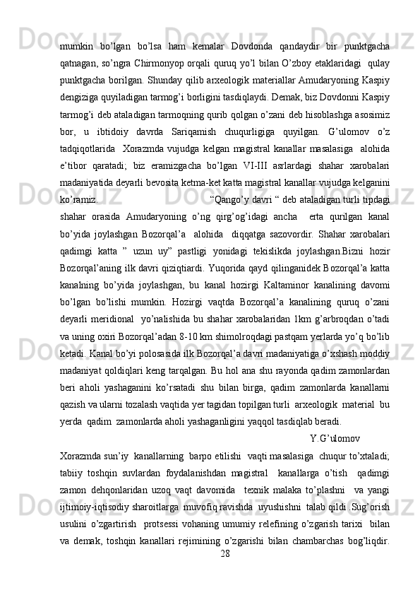 mumkin   bo’lgan   bo’lsa   ham   kemalar   Dovdonda   qandaydir   bir   punktgacha
qatnagan, so’ngra Chirmonyop orqali quruq yo’l bilan O’zboy etaklaridagi   qulay
punktgacha borilgan. Shunday qilib arxeologik materiallar Amudaryoning Kaspiy
dengiziga quyiladigan tarmog’i borligini tasdiqlaydi. Demak, biz Dovdonni Kaspiy
tarmog’i deb ataladigan tarmoqning qurib qolgan o’zani deb hisoblashga asosimiz
bor,   u   ibtidoiy   davrda   Sariqamish   chuqurligiga   quyilgan.   G’ulomov   o’z
tadqiqotlarida     Xorazmda   vujudga   kelgan   magistral   kanallar   masalasiga     alohida
e’tibor   qaratadi;   biz   eramizgacha   bo’lgan   VI-III   asrlardagi   shahar   xarobalari
madaniyatida deyarli bevosita ketma-ket katta magistral kanallar vujudga kelganini
ko’ramiz. “Qango’y davri “ deb ataladigan turli tipdagi
shahar   orasida   Amudaryoning   o’ng   qirg’og’idagi   ancha     erta   qurilgan   kanal
bo’yida   joylashgan   Bozorqal’a     alohida     diqqatga   sazovordir.   Shahar   xarobalari
qadimgi   katta   ”   uzun   uy”   pastligi   yonidagi   tekislikda   joylashgan.Bizni   hozir
Bozorqal’aning ilk davri qiziqtiardi. Yuqorida qayd qilinganidek Bozorqal’a katta
kanalning   bo’yida   joylashgan,   bu   kanal   hozirgi   Kaltaminor   kanalining   davomi
bo’lgan   bo’lishi   mumkin.   Hozirgi   vaqtda   Bozorqal’a   kanalining   quruq   o’zani
deyarli   meridional     yo’nalishida   bu   shahar   xarobalaridan   1km   g’arbroqdan   o’tadi
va uning oxiri Bozorqal’adan 8-10 km shimolroqdagi pastqam yerlarda yo’q bo’lib
ketadi. Kanal bo’yi polosasida ilk Bozorqal’a davri madaniyatiga o’xshash moddiy
madaniyat qoldiqlari keng tarqalgan. Bu hol ana shu rayonda qadim zamonlardan
beri   aholi   yashaganini   ko’rsatadi   shu   bilan   birga,   qadim   zamonlarda   kanallarni
qazish va ularni tozalash vaqtida yer tagidan topilgan turli  arxeologik  material  bu
yerda  qadim  zamonlarda aholi yashaganligini yaqqol tasdiqlab beradi.
Y.G’ulomov
Xorazmda sun’iy  kanallarning  barpo etilishi  vaqti masalasiga  chuqur to’xtaladi;
tabiiy   toshqin   suvlardan   foydalanishdan   magistral     kanallarga   o’tish     qadimgi
zamon   dehqonlaridan   uzoq   vaqt   davomida     texnik   malaka   to’plashni     va   yangi
ijtimoiy-iqtisodiy sharoitlarga  muvofiq ravishda  uyushishni  talab qildi .Sug’orish
usulini   o’zgartirish     protsessi   vohaning   umumiy   relefining   o’zgarish   tarixi     bilan
va   demak,   toshqin   kanallari   rejimining   o’zgarishi   bilan   chambarchas   bog’liqdir.
28 