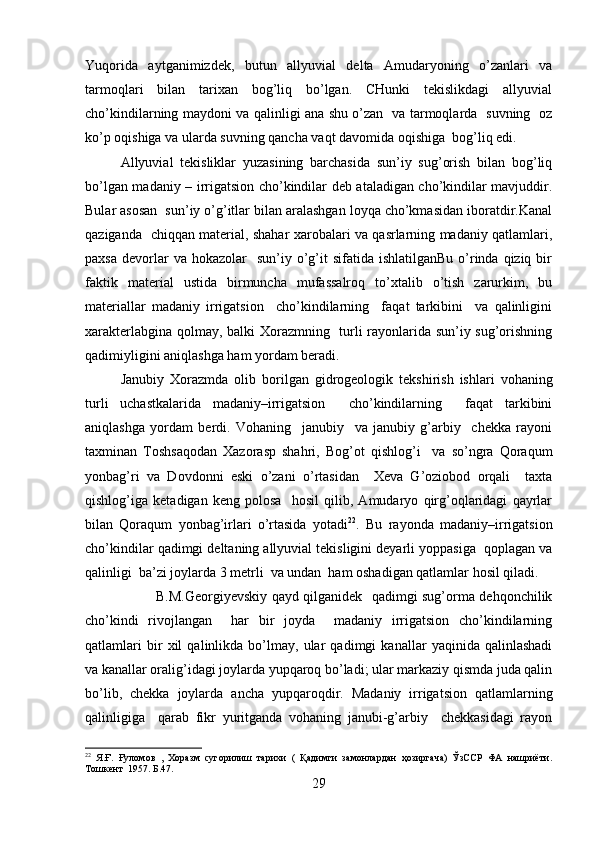 Yuqorida   aytganimizdek,   butun   allyuvial   delta   Amudaryoning   o’zanlari   va
tarmoqlari   bilan   tarixan   bog’liq   bo’lgan.   CHunki   tekislikdagi   allyuvial
cho’kindilarning maydoni va qalinligi ana shu o’zan   va tarmoqlarda   suvning   oz
ko’p oqishiga va ularda suvning qancha vaqt davomida oqishiga  bog’liq edi.
Allyuvial   tekisliklar   yuzasining   barchasida   sun’iy   sug’orish   bilan   bog’liq
bo’lgan madaniy – irrigatsion cho’kindilar deb ataladigan cho’kindilar mavjuddir.
Bular asosan  sun’iy o’g’itlar bilan aralashgan loyqa cho’kmasidan iboratdir.Kanal
qaziganda   chiqqan material, shahar xarobalari va qasrlarning madaniy qatlamlari,
paxsa  devorlar  va  hokazolar     sun’iy o’g’it   sifatida ishlatilganBu   o’rinda qiziq  bir
faktik   material   ustida   birmuncha   mufassalroq   to’xtalib   o’tish   zarurkim,   bu
materiallar   madaniy   irrigatsion     cho’kindilarning     faqat   tarkibini     va   qalinligini
xarakterlabgina qolmay, balki Xorazmning   turli rayonlarida sun’iy sug’orishning
qadimiyligini aniqlashga ham yordam beradi. 
Janubiy   Xorazmda   olib   borilgan   gidrogeologik   tekshirish   ishlari   vohaning
turli   uchastkalarida   madaniy–irrigatsion     cho’kindilarning     faqat   tarkibini
aniqlashga   yordam   berdi.   Vohaning     janubiy     va   janubiy   g’arbiy     chekka   rayoni
taxminan   Toshsaqodan   Xazorasp   shahri,   Bog’ot   qishlog’i     va   so’ngra   Qoraqum
yonbag’ri   va   Dovdonni   eski   o’zani   o’rtasidan     Xeva   G’oziobod   orqali     taxta
qishlog’iga   ketadigan   keng   polosa     hosil   qilib,   Amudaryo   qirg’oqlaridagi   qayrlar
bilan   Qoraqum   yonbag’irlari   o’rtasida   yotadi 22
.   Bu   rayonda   madaniy–irrigatsion
cho’kindilar qadimgi deltaning allyuvial tekisligini deyarli yoppasiga  qoplagan va
qalinligi  ba’zi joylarda 3 metrli  va undan  ham oshadigan qatlamlar hosil qiladi.
B.M.Georgiyevskiy qayd qilganidek   qadimgi sug’orma dehqonchilik
cho’kindi   rivojlangan     har   bir   joyda     madaniy   irrigatsion   cho’kindilarning
qatlamlari   bir   xil   qalinlikda   bo’lmay,   ular   qadimgi   kanallar   yaqinida   qalinlashadi
va kanallar oralig’idagi joylarda yupqaroq bo’ladi; ular markaziy qismda juda qalin
bo’lib,   chekka   joylarda   ancha   yupqaroqdir.   Madaniy   irrigatsion   qatlamlarning
qalinligiga     qarab   fikr   yuritganda   vohaning   janubi-g’arbiy     chekkasidagi   rayon
22
  Я.Ғ.   Ғуломов   ,   Хоразм   сугорилиш   тарихи   (   Қадимги   замонлардан   ҳозиргача)   ЎзССР   ФА   нашриёти.
Тошкент  1957.  Б.47.  
29 