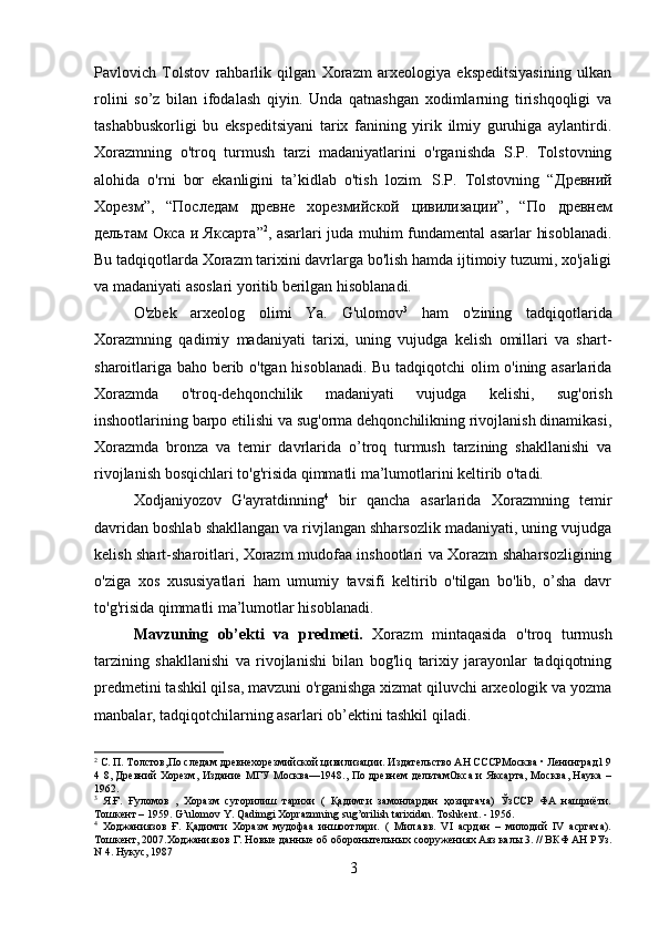 Pavlovich   Tolstov   rahbarlik   qilgan   Xorazm   arxeologiya   ekspeditsiyasining   ulkan
rolini   so’z   bilan   ifodalash   qiyin.   Unda   qatnashgan   xodimlarning   tirishqoqligi   va
tashabbuskorligi   bu   ekspeditsiyani   tarix   fanining   yirik   ilmiy   guruhiga   aylantirdi.
Xorazmning   o'troq   turmush   tarzi   madaniyatlarini   o'rganishda   S.P.   Tolstovning
alohida   o'rni   bor   ekanligini   ta’kidlab   o'tish   lozim.   S.P.   Tolstovning   “ Древний
Хорезм ”,   “ Последам   древне   хорезмийской   цивилизации ”,   “ По   древнем
дельтам   Окса   и   Яксарта ” 2
, asarlari juda muhim fundamental asarlar hisoblanadi.
Bu tadqiqotlarda Xorazm tarixini davrlarga bo'lish hamda ijtimoiy tuzumi, xo'jaligi
va madaniyati asoslari yoritib berilgan hisoblanadi. 
O'zbek   arxeolog   olimi   Ya.   G'ulomov 3
  ham   o'zining   tadqiqotlarida
Xorazmning   qadimiy   madaniyati   tarixi,   uning   vujudga   kelish   omillari   va   shart-
sharoitlariga baho berib o'tgan hisoblanadi. Bu tadqiqotchi olim o'ining asarlarida
Xorazmda   o'troq-dehqonchilik   madaniyati   vujudga   kelishi,   sug'orish
inshootlarining barpo etilishi va sug'orma dehqonchilikning rivojlanish dinamikasi,
Xorazmda   bronza   va   temir   davrlarida   o’troq   turmush   tarzining   shakllanishi   va
rivojlanish bosqichlari to'g'risida qimmatli ma’lumotlarini keltirib o'tadi. 
Xodjaniyozov   G'ayratdinning 4
  bir   qancha   asarlarida   Xorazmning   temir
davridan boshlab shakllangan va rivjlangan shharsozlik madaniyati, uning vujudga
kelish shart-sharoitlari, Xorazm mudofaa inshootlari va Xorazm shaharsozligining
o'ziga   xos   xususiyatlari   ham   umumiy   tavsifi   keltirib   o'tilgan   bo'lib,   o’sha   davr
to'g'risida qimmatli ma’lumotlar hisoblanadi. 
Mavzuning   ob’ekti   va   predmeti.   Xorazm   mintaqasida   o'troq   turmush
tarzining   shakllanishi   va   rivojlanishi   bilan   bog'liq   tarixiy   jarayonlar   tadqiqotning
predmetini tashkil qilsa, mavzuni o'rganishga xizmat qiluvchi arxeologik va yozma
manbalar, tadqiqotchilarning asarlari ob’ektini tashkil qiladi.
2
 С. П. Толстов,По следам древнехорезмийской цивилизации. Издательство АН СССРМосква • Ленинград1 9
4 8, Древний  Хорезм, Издание МГУ Москва—1948., По древнем  дельтамОкса  и Яксарта, Москва, Наука  –
1962.
3
  Я.Ғ.   Ғуломов   ,   Хоразм   сугорилиш   тарихи   (   Қадимги   замонлардан   ҳозиргача)   ЎзССР   ФА   нашриёти.
Тошкент – 1959. G’ulomov Y. Qadimgi Xoprazmning sug’orilish tarixidan. Toshkent. - 1956.
4
  Ходжаниязов   Ғ.   Қадимги   Хоразм   мудофаа   иншоотлари.   (   Мил.авв.   VI   асрдан   –   милодий   IV   асргача).
Тошкент, 2007.Ходжаниязов Г. Новые данные об оборонытельных сооружениях Аяз калы 3. // ВКФ АН РУз.
N 4. Нукус, 1987
3 