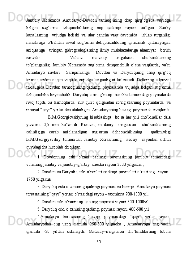 Janubiy   Xorazmda   Amudaryo-Dovdon   tarmog’ining   chap   qirg’og’ida   vujudga
kelgan   sug’orma   dehqonchilikning   eng   qadimgi   rayoni   bo’lgan.   Sun’iy
kanallarning     vujudga   kelishi   va   ular   qancha   vaqt   davomida     ishlab   turganligi
masalasiga   o’tishdan   avval   sug’orma   dehqonchilikning   qanchalik   qadimiyligini
aniqlashga     uringan   gidrogeologlarning   ilmiy   mulohazalariga   ahamiyat     berish
zarurdir. Vohada   madaniy   irrigatsion   cho’kindilarning
to’planganligi   Janubiy   Xorazmda   sug’orma   dehqonchilik   o’sha   vaqtlarda,   ya’ni
Amudaryo   suvlari     Sariqamishga     Dovdon   va   Daryoliqning   chap   qirg’oq
tarmoqlaridan   oqqan   vaqtida   vujudga   kelganligini   ko’rsatadi.   Deltaning   allyuvial
tekisligida   Dovdon   tarmog’ining   qadimgi   poynalarida   vujudga   kelgan   sug’orma
dehqonchilik keyinchalik  Daryoliq tarmog’ining  har ikki tomonidagi poymalarda
rivoj   topdi,   bu   tarmoqlarda     suv   qurib   qolgandan   so’ng   ularning   poymalarda     va
nihoyat “qayr” yerlar deb ataladigan  Amudaryoning hozirgi poymasida rivojlandi.
B.M.Georgievskiyning   hisoblashiga     ko’ra   har   yili   cho’kindilar   dala
yuzasini   0,5   mm   ko’taradi.   Bundan,   madaniy   –irrigatsion     cho’kindilarning
qalinligiga   qarab   aniqlanadigan   sug’orma   dehqonchilikning     qadimiyligi
B.M.Georgiyevskiy   tomonidan   Janubiy   Xorazmning     asosiy     rayonlari   uchun
quyidagicha hisoblab chiqilgan:
1.   Dovdonning   eski   o’zani   qadimgi   poymasining   janubiy   tomonidagi
vohaning janubiy va janubiy-g’arbiy  chekka rayoni 2000 yilgacha ,
2. Dovdon va Daryoliq eski o’zanlari qadimgi poymalari o’rtasidagi  rayon -
1750 yilgacha. 
3. Daryoliq eski o’zanining qadimgi poymasi va hozirgi  Amudaryo poymasi
terrasasining “qayr” yerlari o’rtasidagi rayon – taxminna 900-1000 yil.
4. Dovdon eski o’zanining qadimgi poymasi rayoni 800-1000yil
5. Daryoliq eski o’zanining qadimgi poymasi rayoni 400-500 yil
6.Amudaryo   terrasasining   hozirgi   poymasidagi   “qayr”   yerlar   rayoni:
Amudaryodan   eng   uzoq   qismida   250-300   yilgacha   ,   Amudaryoga   eng   yaqin
qismida   -50   yildan   oshmaydi.   Madaniy–irrigatsion   cho’kindilarning   tobora
30 