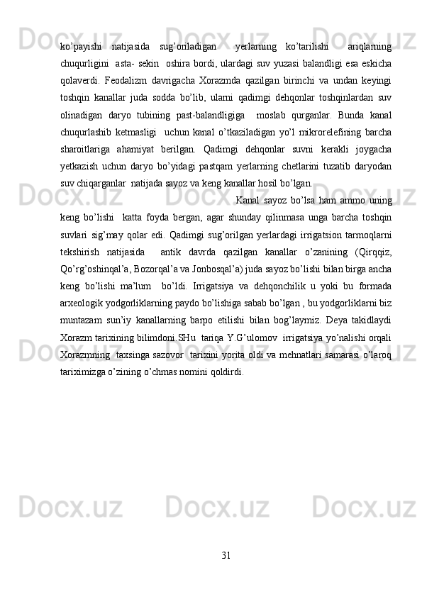 ko’payishi   natijasida   sug’oriladigan     yerlarning   ko’tarilishi     ariqlarning
chuqurligini    asta-  sekin   oshira bordi, ulardagi  suv yuzasi  balandligi  esa  eskicha
qolaverdi.   Feodalizm   davrigacha   Xorazmda   qazilgan   birinchi   va   undan   keyingi
toshqin   kanallar   juda   sodda   bo’lib,   ularni   qadimgi   dehqonlar   toshqinlardan   suv
olinadigan   daryo   tubining   past-balandligiga     moslab   qurganlar.   Bunda   kanal
chuqurlashib   ketmasligi     uchun   kanal   o’tkaziladigan   yo’l   mikrorelefining   barcha
sharoitlariga   ahamiyat   berilgan.   Qadimgi   dehqonlar   suvni   kerakli   joygacha
yetkazish   uchun   daryo   bo’yidagi   pastqam   yerlarning   chetlarini   tuzatib   daryodan
suv chiqarganlar  natijada sayoz va keng kanallar hosil bo’lgan. 
Kanal   sayoz   bo’lsa   ham   ammo   uning
keng   bo’lishi     katta   foyda   bergan,   agar   shunday   qilinmasa   unga   barcha   toshqin
suvlari   sig’may   qolar   edi.   Qadimgi   sug’orilgan   yerlardagi   irrigatsion   tarmoqlarni
tekshirish   natijasida     antik   davrda   qazilgan   kanallar   o’zanining   (Qirqqiz,
Qo’rg’oshinqal’a, Bozorqal’a va Jonbosqal’a) juda sayoz bo’lishi bilan birga ancha
keng   bo’lishi   ma’lum     bo’ldi.   Irrigatsiya   va   dehqonchilik   u   yoki   bu   formada
arxeologik yodgorliklarning paydo bo’lishiga sabab bo’lgan , bu yodgorliklarni biz
muntazam   sun’iy   kanallarning   barpo   etilishi   bilan   bog’laymiz.   Deya   takidlaydi
Xorazm tarixining bilimdoni.SHu  tariqa Y.G’ulomov  irrigatsiya yo’nalishi orqali
Xorazmning   taxsinga sazovor   tarixini yorita oldi va mehnatlari samarasi o’laroq
tariximizga o’zining o’chmas nomini qoldirdi.
31 