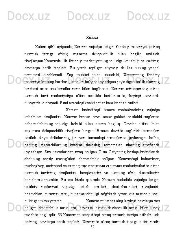 Xulosa
Xulosa   qilib   aytganda,   Xorazm   vujudga   kelgan   ibtidoiy   madaniyat   (o'troq
turmush   tarziga   o'tish)   sug'orma   dehqonchilik   bilan   bog'liq   ravishda
rivojlangan.Xorazmda   ilk   ibtidoiy   madaniyatning   vujudga   kelishi   juda   qadimgi
davrlarga   borib   taqaladi.   Bu   yerda   topilgan   ahyoviy   dalillar   buning   yaqqol
namunasi   hisoblanadi.   Eng   muhimi   jhiati   shundaki,   Xorazmning   ibtidoiy
madaniyatlarining barchasi, kanallar bo’yida joylashgan joylashgan bo'lib ularning
barchasi   mana   shu   kanallar   nomi   bilan   bog'lanadi.   Xorazm   mintaqasidagi   o'troq
turmush   tarzi   madaniyatiga   o'tish   neolitda   boshlansa-da,   keyingi   davrlarda
nihoyatda kuchayadi. Buni arxeologik tadqiqotlar ham isbotlab turibdi. 
Xorazm   hududidagi   bronza   madaniyatining   vujudga
kelishi   va   rivojlanishi   Xorazm   bronza   davri   manzilgohlari   dastlabki   sug’orma
dehqonchilikning   vujudga   kelsihi   bilan   o’zaro   bog’liq.   Davrlar   o’tishi   bilan
sug’orma   dehqonchilik   rivojlana   borgan.   Bronza   davrida   sug’orish   tarmoqlari
dastlab   daryo   deltalarning   tor   yon   tomondagi   irmoqlarida   joylashgan   bo’lib,
qadimgi   ziroatchilarning   kvadrat   shakldagi   tomorqalari   ularning   atroflarida
joylashgan.   Suv   havzalaridan   uzoq   bo’lgan   O’rta   Osiyoning   boshqa   hududlarida
aholining   asosiy   mashg’uloti   chorvachilik   bo’lgan.   Xorazmdagi   kaltaminor,
tozabog'yop, amirobod va «городище с жилыми стенами» madaniyatlarida o'troq
turmush   tarzining   rivojlanishi   bosqichlarini   va   ularning   o'sih   dinamikasini
ko'rishimiz   mumkin.   Bu   esa   bizda   qadimda   Xorazm   hududida   vujudga   kelgan
ibtidoiy   madaniyat   vujudga   kelish   omillari,   shart-sharoitlari,   rivojlanish
bosqichlari,   turmush   tarzi,   hunarmandchiligi   to'g'risida   yetarlicha   tasavvur   hosil
qilishga imkon yaratadi.  Xorazm mintaqasining keyingi davrlarga xos
bo'lgan   davlatchilik   tarixi   esa,   bevosita   o'zbek   davlatchilik   tarixi   bilan   uzviy
ravishda  bog'liqdir. 53 Xorazm  mintaqasidagi  o'troq turmush tarziga o'tilishi  juda
qadimgi   davrlarga   borib   taqaladi.   Xorazmda   o'troq   turmush   tarziga   o’tish   neolit
32 