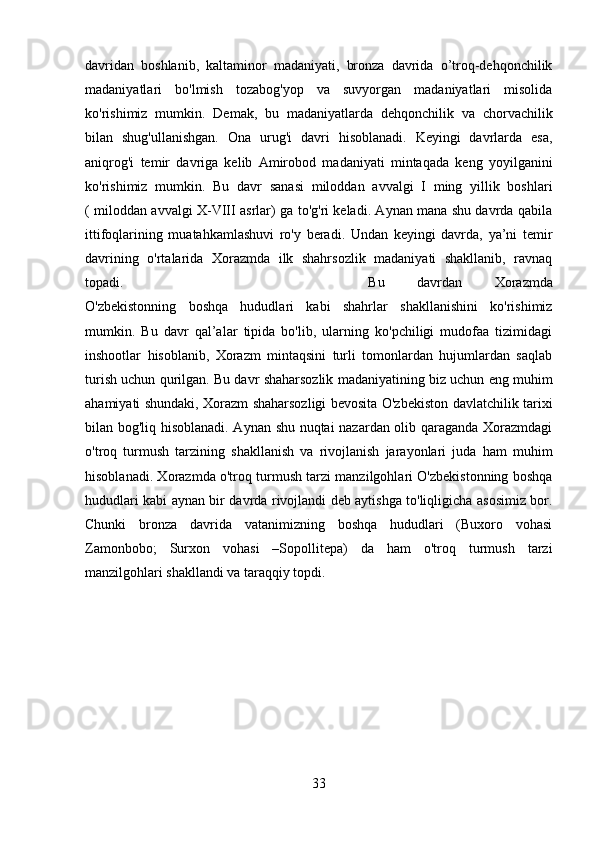 davridan   boshlanib,   kaltaminor   madaniyati,   bronza   davrida   o’troq-dehqonchilik
madaniyatlari   bo'lmish   tozabog'yop   va   suvyorgan   madaniyatlari   misolida
ko'rishimiz   mumkin.   Demak,   bu   madaniyatlarda   dehqonchilik   va   chorvachilik
bilan   shug'ullanishgan.   Ona   urug'i   davri   hisoblanadi.   Keyingi   davrlarda   esa,
aniqrog'i   temir   davriga   kelib   Amirobod   madaniyati   mintaqada   keng   yoyilganini
ko'rishimiz   mumkin.   Bu   davr   sanasi   miloddan   avvalgi   I   ming   yillik   boshlari
( miloddan avvalgi X-VIII asrlar) ga to'g'ri keladi. Aynan mana shu davrda qabila
ittifoqlarining   muatahkamlashuvi   ro'y   beradi.   Undan   keyingi   davrda,   ya’ni   temir
davrining   o'rtalarida   Xorazmda   ilk   shahrsozlik   madaniyati   shakllanib,   ravnaq
topadi.  Bu   davrdan   Xorazmda
O'zbekistonning   boshqa   hududlari   kabi   shahrlar   shakllanishini   ko'rishimiz
mumkin.   Bu   davr   qal’alar   tipida   bo'lib,   ularning   ko'pchiligi   mudofaa   tizimidagi
inshootlar   hisoblanib,   Xorazm   mintaqsini   turli   tomonlardan   hujumlardan   saqlab
turish uchun qurilgan. Bu davr shaharsozlik madaniyatining biz uchun eng muhim
ahamiyati shundaki, Xorazm shaharsozligi bevosita O'zbekiston davlatchilik tarixi
bilan bog'liq hisoblanadi. Aynan shu nuqtai nazardan olib qaraganda Xorazmdagi
o'troq   turmush   tarzining   shakllanish   va   rivojlanish   jarayonlari   juda   ham   muhim
hisoblanadi. Xorazmda o'troq turmush tarzi manzilgohlari O'zbekistonning boshqa
hududlari kabi aynan bir davrda rivojlandi deb aytishga to'liqligicha asosimiz bor.
Chunki   bronza   davrida   vatanimizning   boshqa   hududlari   (Buxoro   vohasi
Zamonbobo;   Surxon   vohasi   –Sopollitepa)   da   ham   o'troq   turmush   tarzi
manzilgohlari shakllandi va taraqqiy topdi.
33 