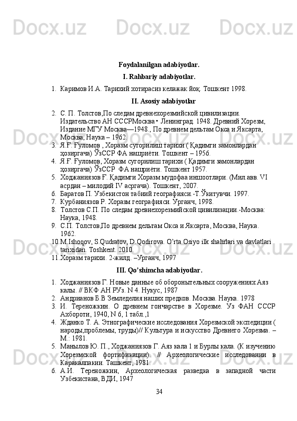 Foydalanilgan adabiyotlar.
I. Rahbariy adabiyotlar.
1. Каримов И.А. Тарихий хотирасиз келажак  йо қ. Тошкент 1998.
II. Asosiy adabiyotlar
2. С. П. Толстов,По следам древнехорезмийской цивилизации. 
Издательство АН СССРМосква • Ленинград. 1948. Древний Хорезм, 
Издание МГУ Москва—1948., По древнем дельтам Окса и Яксарта, 
Москва, Наука – 1962.
3. Я.Ғ. Ғуломов , Хоразм сугорилиш тарихи ( Қадимги замонлардан 
ҳозиргача) ЎзССР ФА нашриёти. Тошкент – 195 6 .
4. Я . Ғ .  Ғуломов , Хоразм сугорилиш тарихи (  Қадимги замонлардан 
ҳозиргача) ЎзССР  ФА нашриёти . Тошкент 1957 .
5. Ходжаниязов Ғ. Қадимги Хоразм мудофаа иншоотлари. (Мил.авв. VI 
асрдан – милодий IV асргача). Тошкент, 2007.
6. Баратов П. Узбекистон табиий географияси.-T. Ў китувчи .  1997.
7. Курбаниязов Р. Хоразм географияси. Урганч, 1998.
8. Толстов С.П. По следам древнехорезмийской цивилизации.-Moсква: 
Наука, 1948. 
9. С.П. Толстов,По древнем дельтам Окса и Яксарта, Москва, Наука .  
1962.
10. M.Ishoqov, S.Qudratov, D.Qodirova. O’rta Osiyo ilk shahrlari va davlatlari 
tarixidan. Toshkent. 2010.
11. Хоразм тарихи. 2-жилд. –Урганч, 1997
III .  Qo ’ shimcha   adabiyotlar .
1. Ходжаниязов Г. Новые данные об оборонытельных сооружениях Аяз 
калы. // ВКФ АН РУз. N 4. Нукус, 1987
2. Андрианов Б.В Земледелия наших предков. Mосква. Наука .  1978
3. И.   Тереножкин.   О   древнем   гончарстве   в   Хорезме.   Уз   ФАН   СССР
Ахбороти, 1940, N 6, 1 табл.,1 
4. Жданко Т. А. Этнографические исследования Хорезмской экспедиции (
народы,проблемы, труды)// Культура и искусство Древнего Хорезма. –
М.: 1981.
5. Манылов Ю. П., Ходжаниязов Г. Аяз кала 1 и Бурлы кала. (К изучению
Хорезмской   фортификации).   //   Археологические   исследовании   в
Каракалпакии. Ташкент, 1981.
6. А.И.   Тереножкин,   Археологическая   разведка   в   западной   части
Узбекистана, ВДИ, 1947
34 