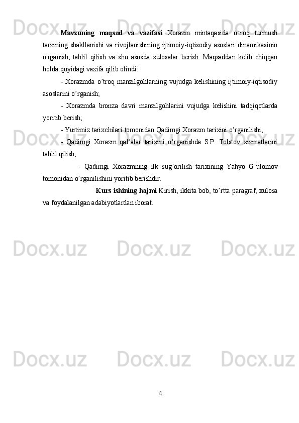 Mavzuning   maqsad   va   vazifasi   Xorazm   mintaqasida   o'troq   turmush
tarzining shakllanishi  va rivojlanishining ijtimoiy-iqtisodiy asoslari  dinamikasinin
o'rganish,   tahlil   qilish   va   shu   asosda   xulosalar   berish.   Maqsaddan   kelib   chiqqan
holda quyidagi vazifa qilib olindi: 
-   Xorazmda   o’troq   manzilgohlarning   vujudga   kelishining   ijtimoiy-iqtisodiy
asoslarini o’rganish; 
-   Xorazmda   bronza   davri   manzilgohlarini   vujudga   kelishini   tadqiqotlarda
yoritib berish; 
-   Yurtimiz tarixchilari tomonidan Qadimgi Xorazm tarixini o’rganilishi; 
-   Qadimgi   Xorazm   qal‘alar   tarixini   o‘rganishda   S.P.   Tolstov   xizmatlarini
tahlil qilish; 
-   Qadimgi   Xorazmning   ilk   sug’orilish   tarixining   Yahyo   G’ulomov
tomonidan o’rganilishini yoritib berishdir.
Kurs ishining hajmi  Kirish, ikkita bob, to’rtta paragraf, xulosa
va foydalanilgan adabiyotlardan iborat. 
4 