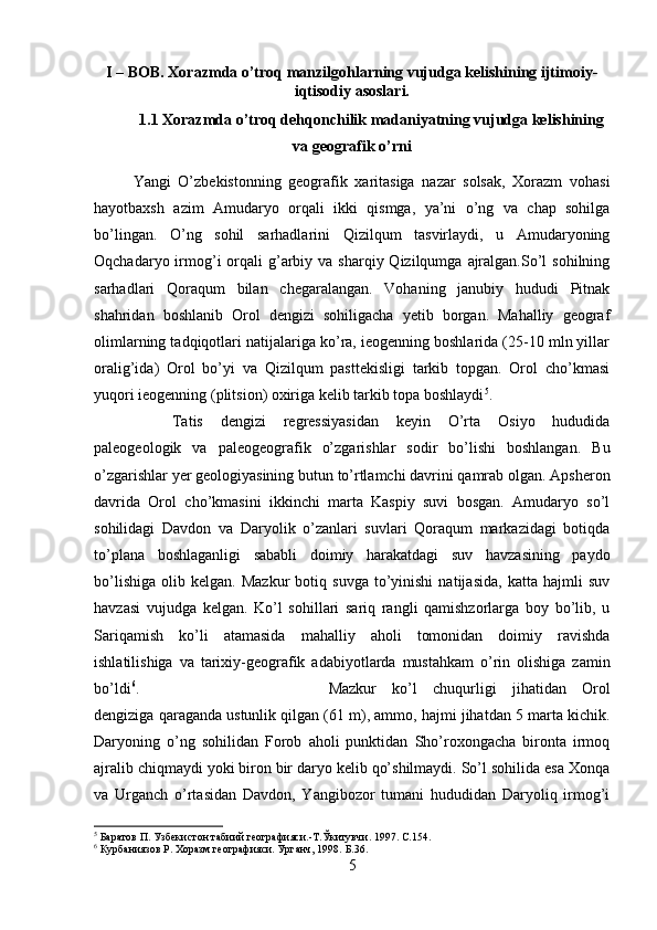 I – BOB. Xorazmda o’troq manzilgohlarning vujudga kelishining ijtimoiy-
iqtisodiy asoslari.
1.1 Xorazmda o’troq dehqonchilik madaniyatning vujudga kelishining
va geografik o’rni
Yangi   O’zbekistonning   geografik   xaritasiga   nazar   solsak,   Xorazm   vohasi
hayotbaxsh   azim   Amudaryo   orqali   ikki   qismga,   ya’ni   o’ng   va   chap   sohilga
bo’lingan.   O’ng   sohil   sarhadlarini   Qizilqum   tasvirlaydi,   u   Amudaryoning
Oqchadaryo irmog’i   orqali   g’arbiy  va sharqiy  Qizilqumga  ajralgan.So’l  sohilning
sarhadlari   Qoraqum   bilan   chegaralangan.   Vohaning   janubiy   hududi   Pitnak
shahridan   boshlanib   Orol   dengizi   sohiligacha   yetib   borgan.   Mahalliy   geograf
olimlarning tadqiqotlari natijalariga ko’ra, ieogenning boshlarida (25-10 mln yillar
oralig’ida)   Orol   bo’yi   va   Qizilqum   pasttekisligi   tarkib   topgan.   Orol   cho’kmasi
yuqori ieogenning (plitsion) oxiriga kelib tarkib topa boshlaydi 5
.
Tatis   dengizi   regressiyasidan   keyin   O’rta   Osiyo   hududida
paleogeologik   va   paleogeografik   o’zgarishlar   sodir   bo’lishi   boshlangan.   Bu
o’zgarishlar yer geologiyasining butun to’rtlamchi davrini qamrab olgan. Apsheron
davrida   Orol   cho’kmasini   ikkinchi   marta   Kaspiy   suvi   bosgan.   Amudaryo   so’l
sohilidagi   Davdon   va   Daryolik   o’zanlari   suvlari   Qoraqum   markazidagi   botiqda
to’plana   boshlaganligi   sababli   doimiy   harakatdagi   suv   havzasining   paydo
bo’lishiga   olib   kelgan.  Mazkur   botiq   suvga   to’yinishi   natijasida,   katta   hajmli   suv
havzasi   vujudga   kelgan.   Ko’l   sohillari   sariq   rangli   qamishzorlarga   boy   bo’lib,   u
Sariqamish   ko’li   atamasida   mahalliy   aholi   tomonidan   doimiy   ravishda
ishlatilishiga   va   tarixiy-geografik   adabiyotlarda   mustahkam   o’rin   olishiga   zamin
bo’ldi 6
.  Mazkur   ko’l   chuqurligi   jihatidan   Orol
dengiziga qaraganda ustunlik qilgan (61 m), ammo, hajmi jihatdan 5 marta kichik.
Daryoning   o’ng   sohilidan   Forob   aholi   punktidan   Sho’roxongacha   bironta   irmoq
ajralib chiqmaydi yoki biron bir daryo kelib qo’shilmaydi. So’l sohilida esa Xonqa
va   Urganch   o’rtasidan   Davdon,   Yangibozor   tumani   hududidan   Daryoliq   irmog’i
5
 Баратов П. Узбекистон табиий географияси.-T. Ў китувчи .  1997.  C .154.
6
 Курбаниязов Р. Хоразм географияси. Урганч, 1998.  Б.36.
5 