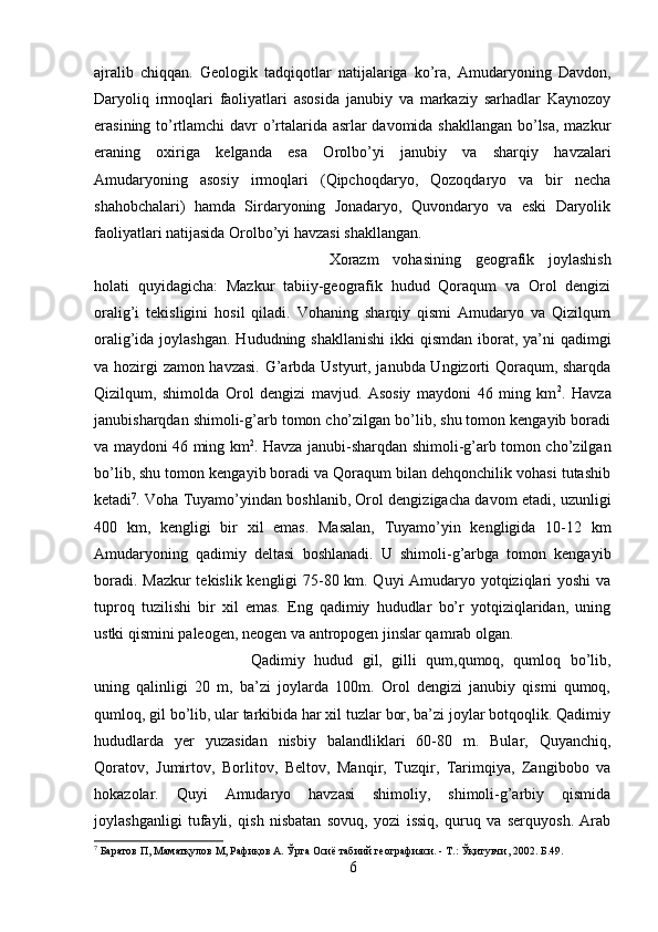 ajralib   chiqqan.   Geologik   tadqiqotlar   natijalariga   ko’ra,   Amudaryoning   Davdon,
Daryoliq   irmoqlari   faoliyatlari   asosida   janubiy   va   markaziy   sarhadlar   Kaynozoy
erasining to’rtlamchi  davr o’rtalarida asrlar davomida shakllangan bo’lsa, mazkur
eraning   oxiriga   kelganda   esa   Orolbo’yi   janubiy   va   sharqiy   havzalari
Amudaryoning   asosiy   irmoqlari   (Qipchoqdaryo,   Qozoqdaryo   va   bir   necha
shahobchalari)   hamda   Sirdaryoning   Jonadaryo,   Quvondaryo   va   eski   Daryolik
faoliyatlari natijasida Orolbo’yi havzasi shakllangan. 
Xorazm   vohasining   geografik   joylashish
holati   quyidagicha:   Mazkur   tabiiy-geografik   hudud   Qoraqum   va   Orol   dengizi
oralig’i   tekisligini   hosil   qiladi.   Vohaning   sharqiy   qismi   Amudaryo   va   Qizilqum
oralig’ida joylashgan.  Hududning shakllanishi  ikki  qismdan  iborat, ya’ni  qadimgi
va hozirgi zamon havzasi. G’arbda Ustyurt, janubda Ungizorti Qoraqum, sharqda
Qizilqum,   shimolda   Orol   dengizi   mavjud.   Asosiy   maydoni   46   ming   km 2
.   Havza
janubisharqdan shimoli-g’arb tomon cho’zilgan bo’lib, shu tomon kengayib boradi
va maydoni 46 ming km 2
. Havza janubi-sharqdan shimoli-g’arb tomon cho’zilgan
bo’lib, shu tomon kengayib boradi va Qoraqum bilan dehqonchilik vohasi tutashib
ketadi 7
. Voha Tuyamo’yindan boshlanib, Orol dengizigacha davom etadi, uzunligi
400   km,   kengligi   bir   xil   emas.   Masalan,   Tuyamo’yin   kengligida   10-12   km
Amudaryoning   qadimiy   deltasi   boshlanadi.   U   shimoli-g’arbga   tomon   kengayib
boradi. Mazkur tekislik kengligi 75-80 km. Quyi Amudaryo yotqiziqlari yoshi  va
tuproq   tuzilishi   bir   xil   emas.   Eng   qadimiy   hududlar   bo’r   yotqiziqlaridan,   uning
ustki qismini paleogen, neogen va antropogen jinslar qamrab olgan. 
Qadimiy   hudud   gil,   gilli   qum,qumoq,   qumloq   bo’lib,
uning   qalinligi   20   m,   ba’zi   joylarda   100m.   Orol   dengizi   janubiy   qismi   qumoq,
qumloq, gil bo’lib, ular tarkibida har xil tuzlar bor, ba’zi joylar botqoqlik. Qadimiy
hududlarda   yer   yuzasidan   nisbiy   balandliklari   60-80   m.   Bular,   Quyanchiq,
Qoratov,   Jumirtov,   Borlitov,   Beltov,   Manqir,   Tuzqir,   Tarimqiya,   Zangibobo   va
hokazolar.   Quyi   Amudaryo   havzasi   shimoliy,   shimoli-g’arbiy   qismida
joylashganligi   tufayli,   qish   nisbatan   sovuq,   yozi   issiq,   quruq   va   serquyosh.   Arab
7
 Баратов П, Маматқулов М, Рафиқов А. Ўрта Осиё табиий географияси. - Т.: Ўқитувчи, 2002. Б.49. 
6 