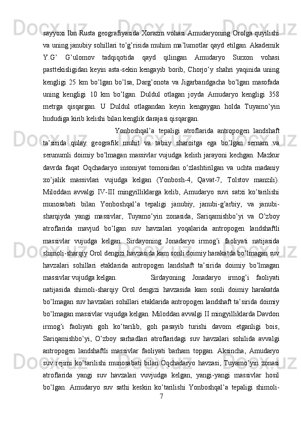 sayyoxi Ibn Rusta geografiyasida Xorazm vohasi Amudaryoning Orolga quyilishi
va uning janubiy sohillari to’g’risida muhim ma’lumotlar qayd etilgan. Akademik
Y.G’   G’ulomov   tadqiqotida   qayd   qilingan   Amudaryo   Surxon   vohasi
pasttekisligidan   keyin   asta-sekin   kengayib   borib,   Chorjo’y   shahri   yaqinida   uning
kengligi   25   km   bo’lgan   bo’lsa,   Darg’onota   va   Jigarbandgacha   bo’lgan   masofada
uning   kengligi   10   km   bo’lgan.   Duldul   otlagan   joyda   Amudaryo   kengligi   358
metrga   qisqargan.   U   Duldul   otlagandan   keyin   kengaygan   holda   Tuyamo’yin
hududiga kirib kelishi bilan kenglik darajasi qisqargan. 
Yonboshqal’a   tepaligi   atroflarida   antropogen   landshaft
ta’sirida   qulay   geografik   muhit   va   tabiiy   sharoitga   ega   bo’lgan   sernam   va
serunumli   doimiy   bo’lmagan   massivlar   vujudga   kelish   jarayoni   kechgan.   Mazkur
davrda   faqat   Oqchadaryo   insoniyat   tomonidan   o’zlashtirilgan   va   uchta   madaniy
xo’jalik   massivlari   vujudga   kelgan   (Yonbosh-4,   Qavat-7,   Tolstov   manzili).
Miloddan   avvalgi   IV-III   mingyilliklarga   kelib,   Amudaryo   suvi   satxi   ko’tarilishi
munosabati   bilan   Yonboshqal’a   tepaligi   janubiy,   janubi-g’arbiy,   va   janubi-
sharqiyda   yangi   massivlar,   Tuyamo’yin   zonasida,   Sariqamishbo’yi   va   O’zboy
atroflarida   mavjud   bo’lgan   suv   havzalari   yoqalarida   antropogen   landshaftli
massivlar   vujudga   kelgan.   Sirdayoning   Jonadaryo   irmog’i   faoliyati   natijasida
shimoli-sharqiy Orol dengizi havzasida kam sonli doimiy harakatda bo’lmagan suv
havzalari   sohillari   etaklarida   antropogen   landshaft   ta’sirida   doimiy   bo’lmagan
massivlar vujudga kelgan. Sirdayoning   Jonadaryo   irmog’i   faoliyati
natijasida   shimoli-sharqiy   Orol   dengizi   havzasida   kam   sonli   doimiy   harakatda
bo’lmagan suv havzalari sohillari etaklarida antropogen landshaft ta’sirida doimiy
bo’lmagan massivlar vujudga kelgan. Miloddan avvalgi II mingyilliklarda Davdon
irmog’i   faoliyati   goh   ko’tarilib,   goh   pasayib   turishi   davom   etganligi   bois,
Sariqamishbo’yi,   O’zboy   sarhadlari   atroflaridagi   suv   havzalari   sohilida   avvalgi
antropogen   landshaftli   massivlar   faoliyati   barham   topgan.   Aksincha,   Amudaryo
suv   rejimi   ko’tarilishi   munosabati   bilan   Oqchadaryo   havzasi,   Tuyamo’yin   zonasi
atroflarida   yangi   suv   havzalari   vuvjudga   kelgan,   yangi-yangi   massivlar   hosil
bo’lgan.   Amudaryo   suv   sathi   keskin   ko’tarilishi   Yonboshqal’a   tepaligi   shimoli-
7 