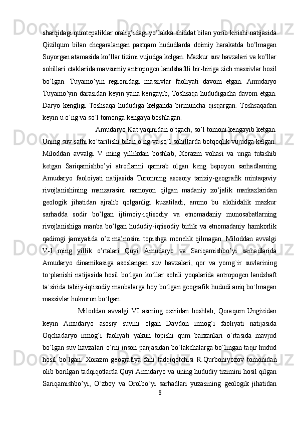 sharqidagi qumtepaliklar oralig’idagi yo’lakka shiddat bilan yorib kirishi natijasida
Qizilqum   bilan   chegaralangan   pastqam   hududlarda   doimiy   harakatda   bo’lmagan
Suyorgan atamasida ko’llar tizimi vujudga kelgan. Mazkur suv havzalari va ko’llar
sohillari etaklarida mavsumiy antropogen landshaftli bir-biriga zich massivlar hosil
bo’lgan.   Tuyamo’yin   regionidagi   massivlar   faoliyati   davom   etgan.   Amudaryo
Tuyamo’yin darasidan keyin yana kengayib, Toshsaqa hududigacha davom etgan.
Daryo   kengligi   Toshsaqa   hududiga   kelganda   birmuncha   qisqargan.   Toshsaqadan
keyin u o’ng va so’l tomonga kengaya boshlagan. 
Amudaryo Kat yaqinidan o’tgach, so’l tomoni kengayib ketgan.
Uning suv sathi ko’tarilishi bilan o’ng va so’l sohillarda botqoqlik vujudga kelgan.
Miloddan   avvalgi   V   ming   yillikdan   boshlab,   Xorazm   vohasi   va   unga   tutashib
ketgan   Sariqamishbo’yi   atroflarini   qamrab   olgan   keng   bepoyon   sarhadlarning
Amudaryo   faoloiyati   natijasida   Turonning   asosoiy   tarixiy-geografik   mintaqaviy
rivojlanishining   manzarasini   namoyon   qilgan   madaniy   xo’jalik   markazlaridan
geologik   jihatidan   ajralib   qolganligi   kuzatiladi,   ammo   bu   alohidalik   mazkur
sarhadda   sodir   bo’lgan   ijtimoiy-iqtisodiy   va   etnomadaniy   munosabatlarning
rivojlanishiga   manba   bo’lgan   hududiy-iqtisodiy   birlik   va   etnomadaniy   hamkorlik
qadimgi   jamiyatida   o’z   ma’nosini   topishga   monelik   qilmagan.   Miloddan   avvalgi
V-I   ming   yillik   o’rtalari   Quyi   Amudaryo   va   Sariqamishbo’yi   sarhadlarida
Amudaryo   dinamikasiga   asoslangan   suv   havzalari,   qor   va   yomg`ir   suvlarining
to`planishi   natijasida   hosil   bo`lgan   ko`llar   sohili   yoqalarida   antropogen   landshaft
ta`sirida tabiiy-iqtisodiy manbalarga boy bo`lgan geografik hududi aniq bo`lmagan
massivlar hukmron bo`lgan. 
Miloddan   avvalgi   VI   asrning   oxiridan   boshlab,   Qoraqum   Ungizidan
keyin   Amudaryo   asosiy   suvini   olgan   Davdon   irmog`i   faoliyati   natijasida
Oqchadaryo   irmog`i   faoliyati   yakun   topishi   qum   barxanlari   o`rtasida   mavjud
bo`lgan suv havzalari o`rni inson panjasidan bo`lakchalarga bo`lingan taqir hudud
hosil   bo`lgan.   Xorazm   geografiya   fani   tadqiqotchisi   R.Qurboniyozov   tomonidan
olib borilgan tadqiqotlarda Quyi Amudaryo va uning hududiy tizimini hosil qilgan
Sariqamishbo’yi,   O`zboy   va   Orolbo`yi   sarhadlari   yuzasining   geologik   jihatidan
8 