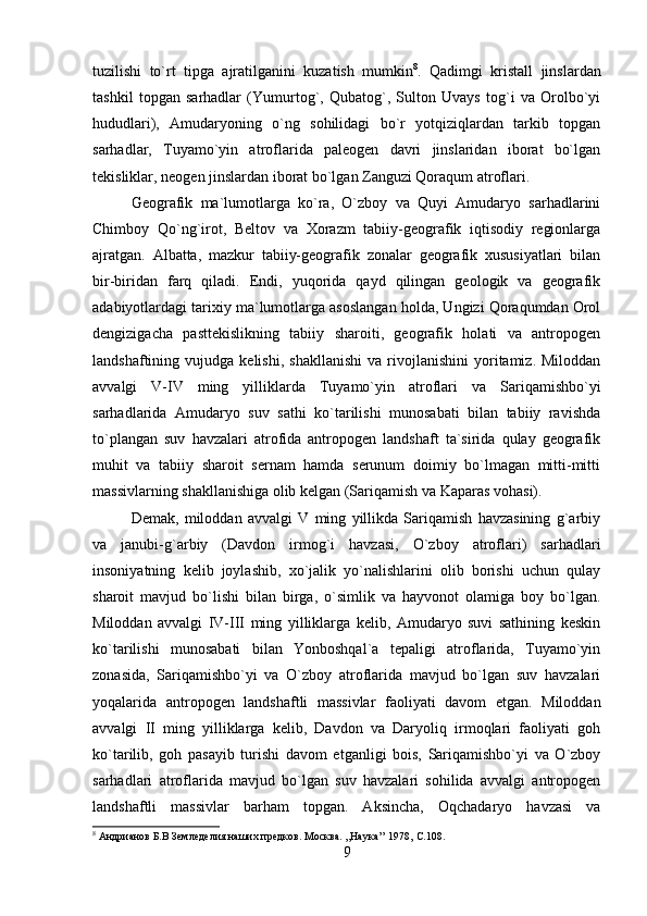 tuzilishi   to`rt   tipga   ajratilganini   kuzatish   mumkin 8
.   Qadimgi   kristall   jinslardan
tashkil   topgan   sarhadlar   (Yumurtog`,   Qubatog`,   Sulton   Uvays   tog`i   va   Orolbo`yi
hududlari),   Amudaryoning   o`ng   sohilidagi   bo`r   yotqiziqlardan   tarkib   topgan
sarhadlar,   Tuyamo`yin   atroflarida   paleogen   davri   jinslaridan   iborat   bo`lgan
tekisliklar, neogen jinslardan iborat bo`lgan Zanguzi Qoraqum atroflari. 
Geografik   ma`lumotlarga   ko`ra,   O`zboy   va   Quyi   Amudaryo   sarhadlarini
Chimboy   Qo`ng`irot,   Beltov   va   Xorazm   tabiiy-geografik   iqtisodiy   regionlarga
ajratgan.   Albatta,   mazkur   tabiiy-geografik   zonalar   geografik   xususiyatlari   bilan
bir-biridan   farq   qiladi.   Endi,   yuqorida   qayd   qilingan   geologik   va   geografik
adabiyotlardagi tarixiy ma`lumotlarga asoslangan holda, Ungizi Qoraqumdan Orol
dengizigacha   pasttekislikning   tabiiy   sharoiti,   geografik   holati   va   antropogen
landshaftining  vujudga   kelishi,   shakllanishi   va   rivojlanishini   yoritamiz.  Miloddan
avvalgi   V-IV   ming   yilliklarda   Tuyamo`yin   atroflari   va   Sariqamishbo`yi
sarhadlarida   Amudaryo   suv   sathi   ko`tarilishi   munosabati   bilan   tabiiy   ravishda
to`plangan   suv   havzalari   atrofida   antropogen   landshaft   ta`sirida   qulay   geografik
muhit   va   tabiiy   sharoit   sernam   hamda   serunum   doimiy   bo`lmagan   mitti-mitti
massivlarning shakllanishiga olib kelgan (Sariqamish va Kaparas vohasi). 
Demak,   miloddan   avvalgi   V   ming   yillikda   Sariqamish   havzasining   g`arbiy
va   janubi-g`arbiy   (Davdon   irmog`i   havzasi,   O`zboy   atroflari)   sarhadlari
insoniyatning   kelib   joylashib,   xo`jalik   yo`nalishlarini   olib   borishi   uchun   qulay
sharoit   mavjud   bo`lishi   bilan   birga,   o`simlik   va   hayvonot   olamiga   boy   bo`lgan.
Miloddan   avvalgi   IV-III   ming   yilliklarga   kelib,   Amudaryo   suvi   sathining   keskin
ko`tarilishi   munosabati   bilan   Yonboshqal`a   tepaligi   atroflarida,   Tuyamo`yin
zonasida,   Sariqamishbo`yi   va   O`zboy   atroflarida   mavjud   bo`lgan   suv   havzalari
yoqalarida   antropogen   landshaftli   massivlar   faoliyati   davom   etgan.   Miloddan
avvalgi   II   ming   yilliklarga   kelib,   Davdon   va   Daryoliq   irmoqlari   faoliyati   goh
ko`tarilib,   goh   pasayib   turishi   davom   etganligi   bois,   Sariqamishbo`yi   va   O`zboy
sarhadlari   atroflarida   mavjud   bo`lgan   suv   havzalari   sohilida   avvalgi   antropogen
landshaftli   massivlar   barham   topgan.   Aksincha,   Oqchadaryo   havzasi   va
8
 Андрианов Б.В Земледелия наших предков. Mосква. ,,Наука’’ 1978,  С. 108 .
9 