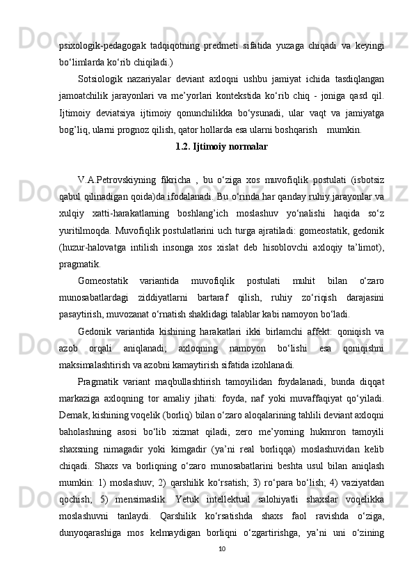 psixologik-pedagogak   tadqiqotning   predmeti   sifatida   yuzaga   chiqadi   va   keyingi
bo‘limlarda ko‘rib chiqiladi.)
Sotsiologik   nazariyalar   deviant   axloqni   ushbu   jamiyat   ichida   tasdiqlangan
jamoatchilik   jarayonlari   va   me’yorlari   kontekstida   ko‘rib   chiq   -   joniga   qasd   qil.
Ijtimoiy   deviatsiya   ijtimoiy   qonunchilikka   bo‘ysunadi,   ular   vaqt   va   jamiyatga
bog’liq, ularni prognoz qilish, qator hollarda esa ularni boshqarish    mumkin.
1.2. Ijtimoiy normalar
V.A.Petrovskiyning   fikricha   ,   bu   o‘ziga   xos   muvofiqlik   postulati   (isbotsiz
qabul qilinadigan qoida)da ifodalanadi. Bu o‘rinda har qanday ruhiy jarayonlar va
xulqiy   xatti-harakatlarning   boshlang’ich   moslashuv   yo‘nalishi   haqida   so‘z
yuritilmoqda. Muvofiqlik postulatlarini  uch turga ajratiladi:  gomeostatik,  gedonik
(huzur-halovatga   intilish   insonga   xos   xislat   deb   hisoblovchi   axloqiy   ta’limot),
pragmatik. 
Gomeostatik   variantida   muvofiqlik   postulati   muhit   bilan   o‘zaro
munosabatlardagi   ziddiyatlarni   bartaraf   qilish,   ruhiy   zo‘riqish   darajasini
pasaytirish, muvozanat o‘rnatish shaklidagi talablar kabi namoyon bo‘ladi. 
Gedonik   variantida   kishining   harakatlari   ikki   birlamchi   affekt:   qoniqish   va
azob   orqali   aniqlanadi;   axloqning   namoyon   bo‘lishi   esa   qoniqishni
maksimalashtirish va azobni kamaytirish sifatida izohlanadi. 
Pragmatik   variant   maqbullashtirish   tamoyilidan   foydalanadi,   bunda   diqqat
markaziga   axloqning   tor   amaliy   jihati:   foyda,   naf   yoki   muvaffaqiyat   qo‘yiladi.
Demak, kishining voqelik (borliq) bilan o‘zaro aloqalarining tahlili deviant axloqni
baholashning   asosi   bo‘lib   xizmat   qiladi,   zero   me’yorning   hukmron   tamoyili
shaxsning   nimagadir   yoki   kimgadir   (ya’ni   real   borliqqa)   moslashuvidan   kelib
chiqadi.   Shaxs   va   borliqning   o‘zaro   munosabatlarini   beshta   usul   bilan   aniqlash
mumkin:   1)   moslashuv;   2)   qarshilik   ko‘rsatish;   3)   ro‘para   bo‘lish;   4)   vaziyatdan
qochish;   5)   mensimaslik.   Yetuk   intellektual   salohiyatli   shaxslar   voqelikka
moslashuvni   tanlaydi.   Qarshilik   ko‘rsatishda   shaxs   faol   ravishda   o‘ziga,
dunyoqarashiga   mos   kelmaydigan   borliqni   o‘zgartirishga,   ya’ni   uni   o‘zining
10 